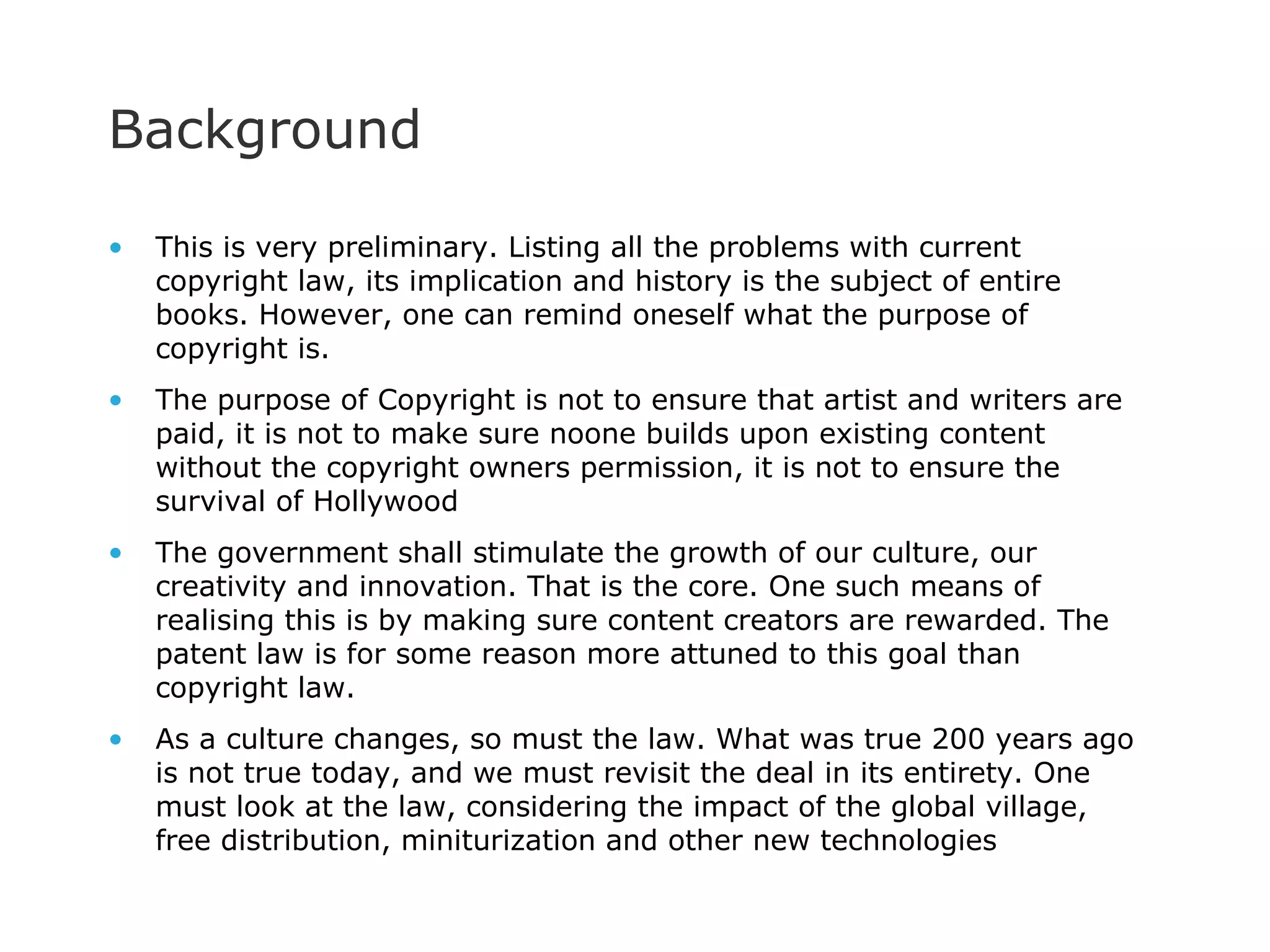 Background This is very preliminary. Listing all the problems with current copyright law, its implication and history is the subject of entire books. However, one can remind oneself what the purpose of copyright is. The purpose of Copyright is not to ensure that artist and writers are paid, it is not to make sure noone builds upon existing content without the copyright owners permission, it is not to ensure the survival of Hollywood The government shall stimulate the growth of our culture, our creativity and innovation. That is the core. One such means of realising this is by making sure content creators are rewarded. The patent law is for some reason more attuned to this goal than copyright law.  As a culture changes, so must the law. What was true 200 years ago is not true today, and we must revisit the deal in its entirety. One must look at the law, considering the impact of the global village, free distribution, miniturization and other new technologies 