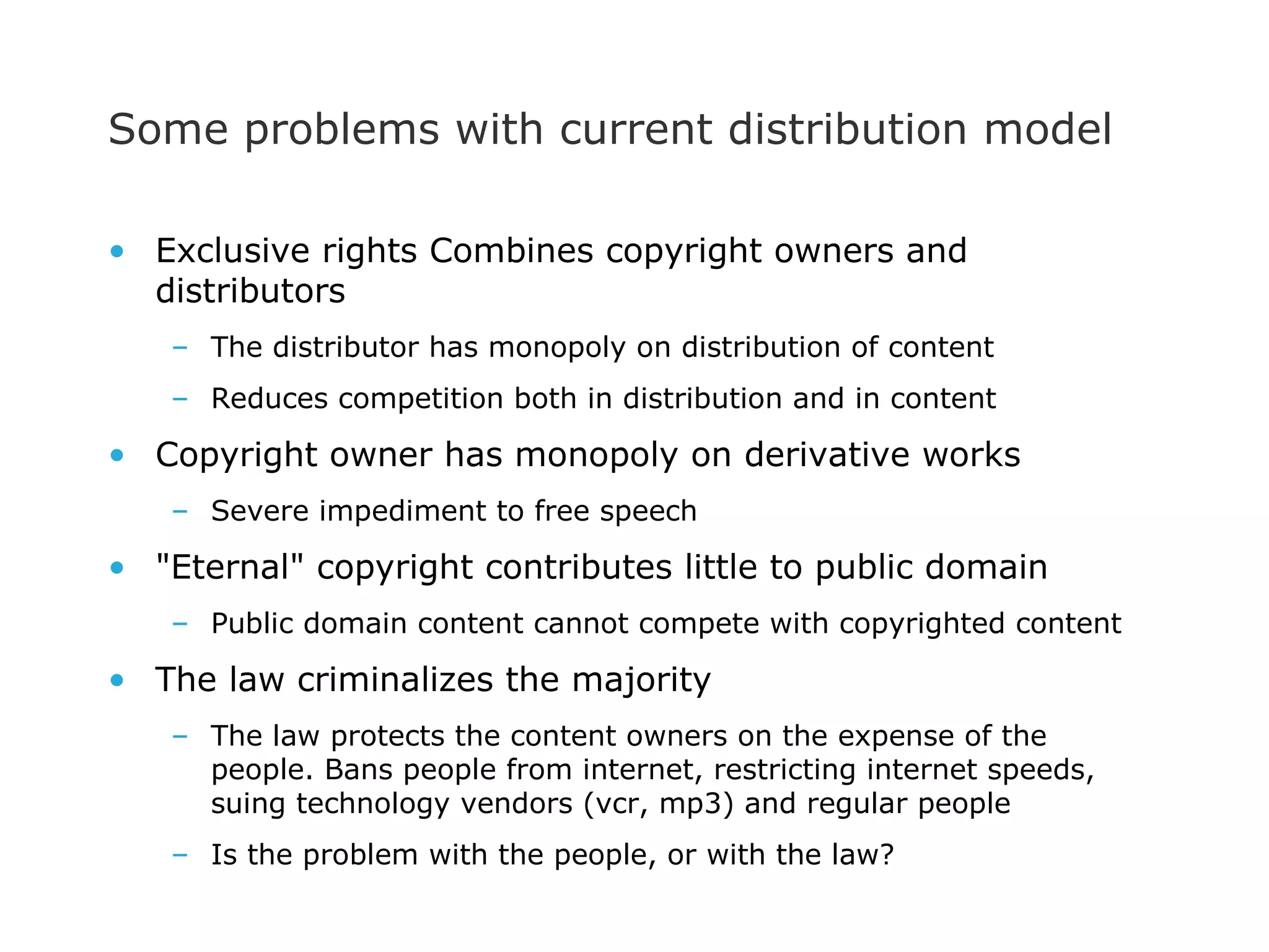 Some problems with current distribution model Exclusive rights Combines copyright owners and distributors The distributor has monopoly on distribution of content  Reduces competition both in distribution and in content Copyright owner has monopoly on derivative works Severe impediment to free speech &quot;Eternal&quot; copyright contributes little to public domain Public domain content cannot compete with copyrighted content The law criminalizes the majority The law protects the content owners on the expense of the people. Bans people from internet, restricting internet speeds, suing technology vendors (vcr, mp3) and regular people Is the problem with the people, or with the law? 