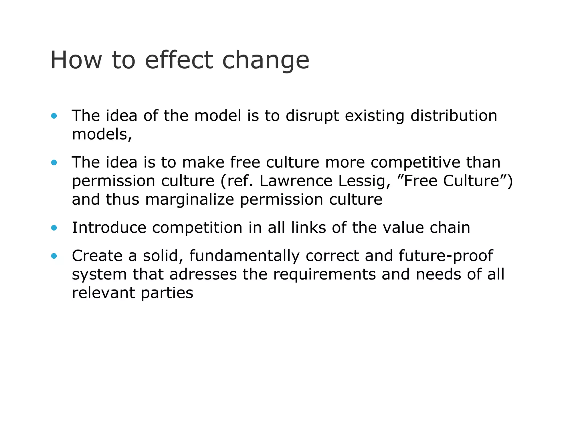 How to effect change The idea of the model is to disrupt existing distribution models, The idea is to make free culture more competitive than permission culture (ref. Lawrence Lessig, ”Free Culture”) and thus marginalize permission culture Introduce competition in all links of the value chain Create a solid, fundamentally correct and future-proof system that adresses the requirements and needs of all relevant parties 
