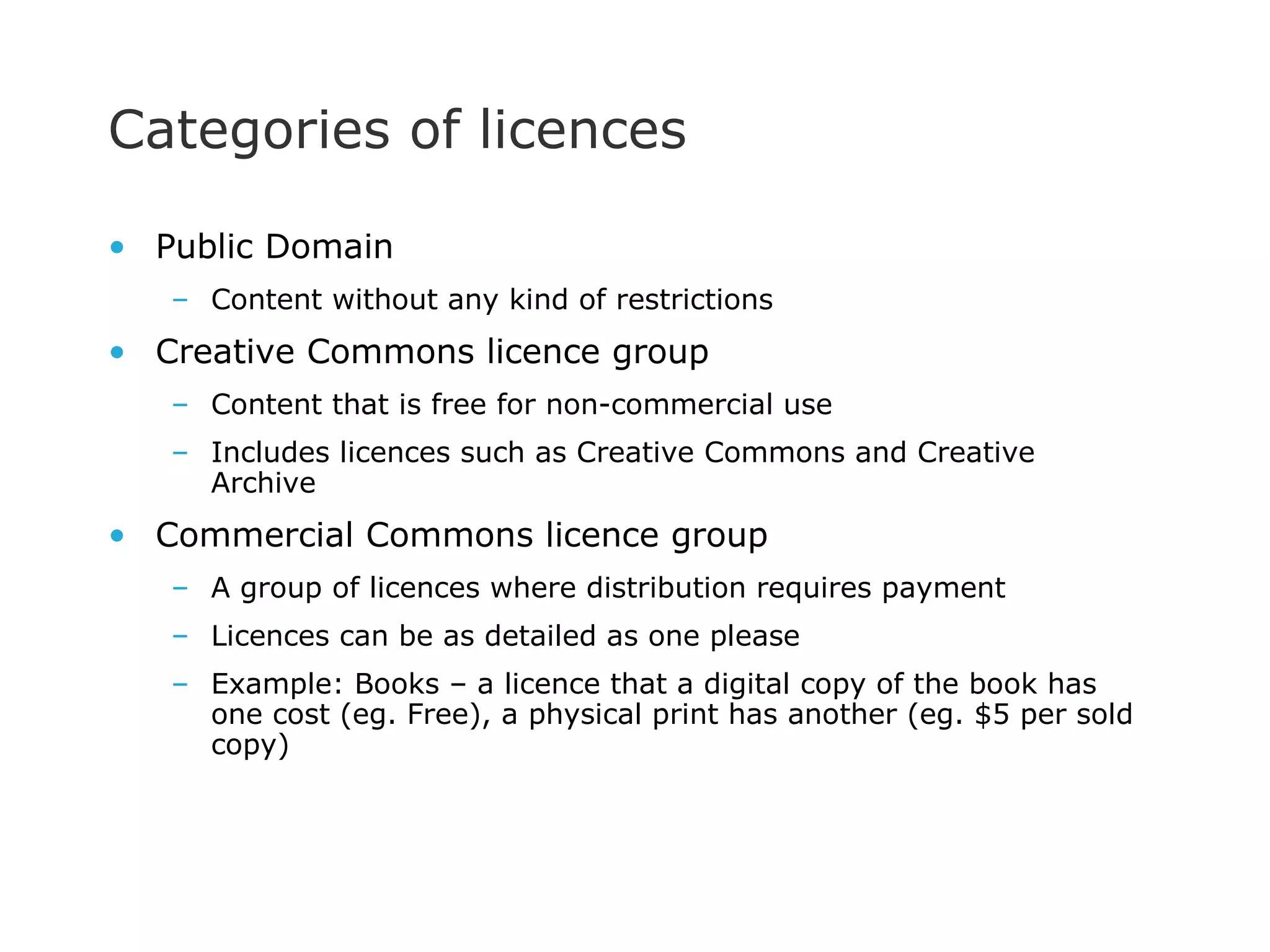 Categories of licences Public Domain Content without any kind of restrictions Creative Commons licence group Content that is free for non-commercial use Includes licences such as Creative Commons and Creative Archive Commercial Commons licence group A group of licences where distribution requires payment Licences can be as detailed as one please Example: Books – a licence that a digital copy of the book has one cost (eg. Free), a physical print has another (eg. $5 per sold copy)  