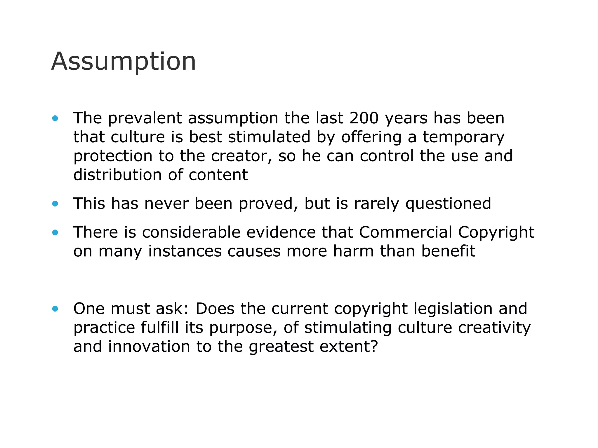 Assumption The prevalent assumption the last 200 years has been that culture is best stimulated by offering a temporary protection to the creator, so he can control the use and distribution of content This has never been proved, but is rarely questioned There is considerable evidence that Commercial Copyright on many instances causes more harm than benefit One must ask: Does the current copyright legislation and practice fulfill its purpose, of stimulating culture creativity and innovation to the greatest extent? 