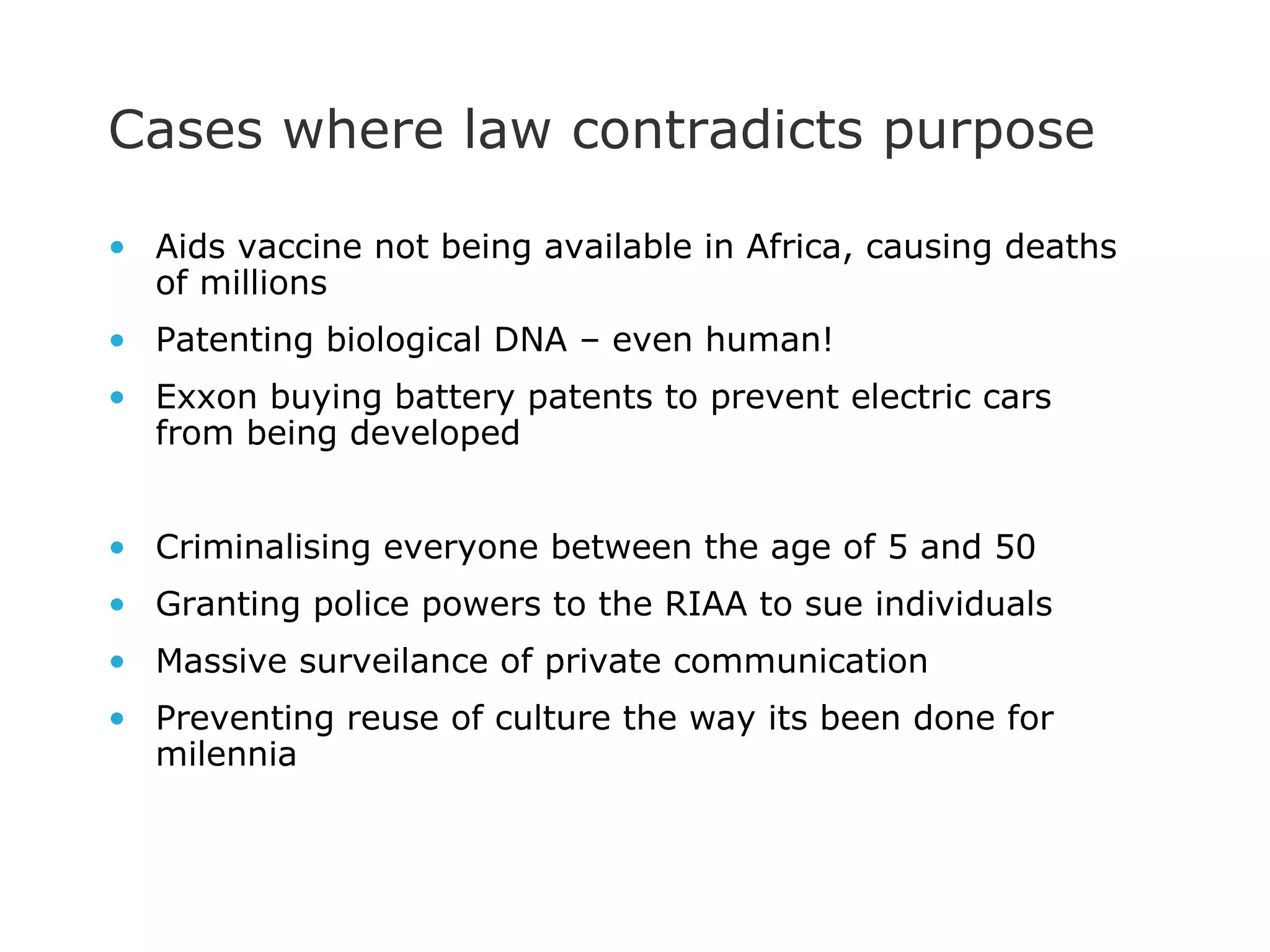 Cases where law contradicts purpose Aids vaccine not being available in Africa, causing deaths of millions Patenting biological DNA – even human! Exxon buying battery patents to prevent electric cars from being developed Criminalising everyone between the age of 5 and 50 Granting police powers to the RIAA to sue individuals Massive surveilance of private communication Preventing reuse of culture the way its been done for milennia 