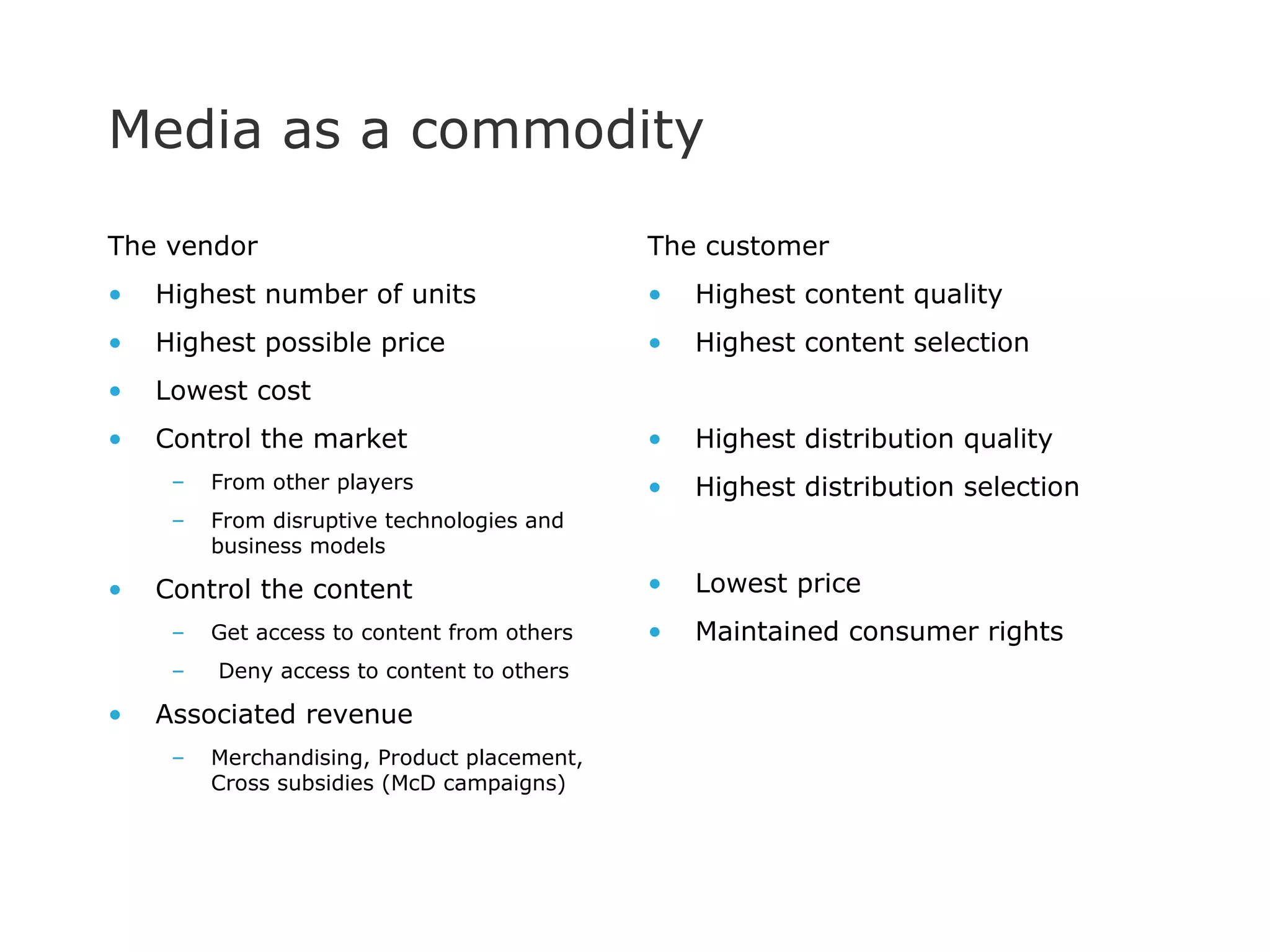 Media as a commodity The vendor Highest number of units Highest possible price Lowest cost Control the market From other players From disruptive technologies and business models Control the content Get access to content from others Deny access to content to others Associated revenue Merchandising, Product placement, Cross subsidies (McD campaigns) The customer Highest content quality Highest content selection Highest distribution quality Highest distribution selection Lowest price Maintained consumer rights 