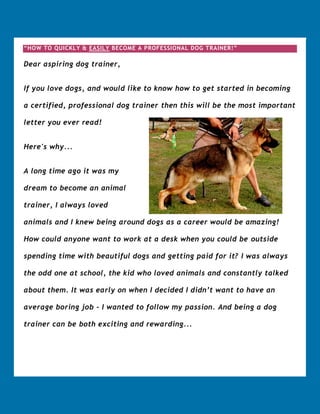 “HOW TO QUICKLY & EASILY BECOME A PROFESSIONAL DOG TRAINER!”

Dear aspiring dog trainer,


If you love dogs, and would like to know how to get started in becoming

a certified, professional dog trainer then this will be the most important

letter you ever read!


Here's why...


A long time ago it was my

dream to become an animal

trainer, I always loved

animals and I knew being around dogs as a career would be amazing!

How could anyone want to work at a desk when you could be outside

spending time with beautiful dogs and getting paid for it? I was always

the odd one at school, the kid who loved animals and constantly talked

about them. It was early on when I decided I didn’t want to have an

average boring job - I wanted to follow my passion. And being a dog

trainer can be both exciting and rewarding...
 