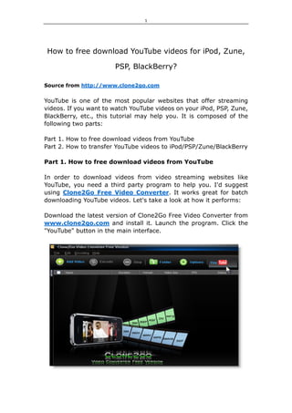 1 




 How to free download YouTube videos for iPod, Zune,

                       PSP, BlackBerry?

Source from http://www.clone2go.com


YouTube is one of the most popular websites that offer streaming
videos. If you want to watch YouTube videos on your iPod, PSP, Zune,
BlackBerry, etc., this tutorial may help you. It is composed of the
following two parts:

Part 1. How to free download videos from YouTube
Part 2. How to transfer YouTube videos to iPod/PSP/Zune/BlackBerry

Part 1. How to free download videos from YouTube

In order to download videos from video streaming websites like
YouTube, you need a third party program to help you. I'd suggest
using Clone2Go Free Video Converter. It works great for batch
downloading YouTube videos. Let's take a look at how it performs:

Download the latest version of Clone2Go Free Video Converter from
www.clone2go.com and install it. Launch the program. Click the
"YouTube" button in the main interface.
 