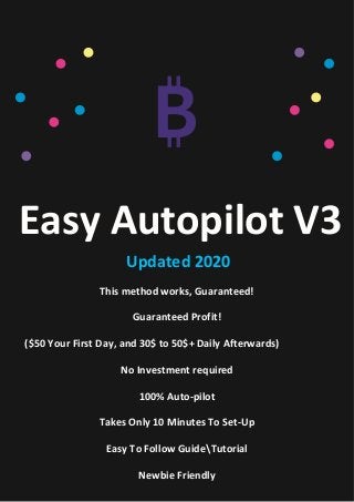 Easy Autopilot V3
Updated 2020
This method works, Guaranteed!
Guaranteed Profit!
($50 Your First Day, and 30$ to 50$+ Daily Afterwards)
No Investment required
100% Auto-pilot
Takes Only 10 Minutes To Set-Up
Easy To Follow GuideTutorial
Newbie Friendly
 