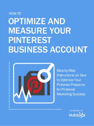 1
Share This Ebook!
www.Hubspot.com
how to optimize and measure your pinterest business account
A guide to
Pinterest’s
New business
accounts
A publication of
A publication of
optimize and
measure your
pinterest
business account
Step-by-Step
Instructions on How
to Optimize Your
Pinterest Presence
for Pinterest
Marketing Success
How To
OY
s
 