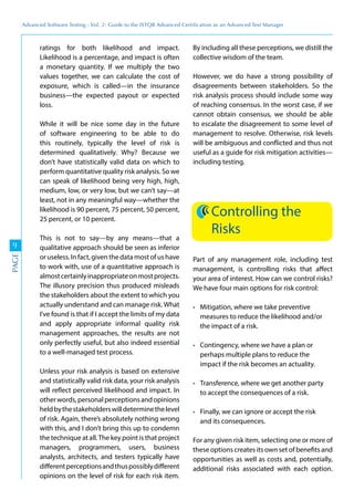 Advanced	
 Software	
 Testing	
 -	
 Vol.	
 2:	
 Guide	
 to	
 the	
 ISTQB	
 Advanced	
 Certiﬁcation	
 as	
 an	
 Advanced	
 Test	
 Manager
9
PAGE
ratings for both likelihood and impact.
Likelihood is a percentage, and impact is often
a monetary quantity. If we multiply the two
values together, we can calculate the cost of
exposure, which is called—in the insurance
business—the expected payout or expected
loss.
While it will be nice some day in the future
of software engineering to be able to do
this routinely, typically the level of risk is
determined qualitatively. Why? Because we
don’t have statistically valid data on which to
perform quantitative quality risk analysis. So we
can speak of likelihood being very high, high,
medium, low, or very low, but we can’t say—at
least, not in any meaningful way—whether the
likelihood is 90 percent, 75 percent, 50 percent,
25 percent, or 10 percent.
This is not to say—by any means—that a
qualitative approach should be seen as inferior
oruseless.Infact,giventhedatamostofushave
to work with, use of a quantitative approach is
almostcertainlyinappropriateonmostprojects.
The illusory precision thus produced misleads
the stakeholders about the extent to which you
actually understand and can manage risk. What
I’ve found is that if I accept the limits of my data
and apply appropriate informal quality risk
management approaches, the results are not
only perfectly useful, but also indeed essential
to a well-managed test process.
Unless your risk analysis is based on extensive
and statistically valid risk data, your risk analysis
will reflect perceived likelihood and impact. In
otherwords,personalperceptionsandopinions
heldbythestakeholderswilldeterminethelevel
of risk. Again, there’s absolutely nothing wrong
with this, and I don’t bring this up to condemn
the technique at all.The key point is that project
managers, programmers, users, business
analysts, architects, and testers typically have
differentperceptionsandthuspossiblydifferent
opinions on the level of risk for each risk item.
By including all these perceptions, we distill the
collective wisdom of the team.
However, we do have a strong possibility of
disagreements between stakeholders. So the
risk analysis process should include some way
of reaching consensus. In the worst case, if we
cannot obtain consensus, we should be able
to escalate the disagreement to some level of
management to resolve. Otherwise, risk levels
will be ambiguous and conflicted and thus not
useful as a guide for risk mitigation activities—
including testing.
Controlling the
Risks
Part of any management role, including test
management, is controlling risks that affect
your area of interest. How can we control risks?
We have four main options for risk control:
Mitigation, where we take preventive
measures to reduce the likelihood and/or
the impact of a risk.
Contingency, where we have a plan or
perhaps multiple plans to reduce the
impact if the risk becomes an actuality.
Transference, where we get another party
to accept the consequences of a risk.
Finally, we can ignore or accept the risk
and its consequences.
For any given risk item, selecting one or more of
these options creates its own set of benefits and
opportunities as well as costs and, potentially,
additional risks associated with each option.
 