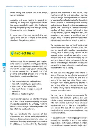 Advanced	
 Software	
 Testing	
 -	
 Vol.	
 2:	
 Guide	
 to	
 the	
 ISTQB	
 Advanced	
 Certiﬁcation	
 as	
 an	
 Advanced	
 Test	
 Manager
10
PAGE
Done wrong, risk control can make things
worse, not better.
Analytical risk-based testing is focused on
creating risk mitigation opportunities for the
test team, especially for quality risks. Risk-based
testing mitigates quality risks through testing
throughout the entire lifecycle.
In some cases, there are standards that can
apply. We’ll look at a couple of risk-related
standards shortly in this section.
Project Risks
While much of this section deals with product
risks, test managers often identify project risks,
andsometimestheyhavetomanagethem.Let’s
discuss this topic now so we can subsequently
focus on product risks. A specific list of all
possible test-related project risks would be
huge, but includes issues like these:
Test environment and tool readiness
Test staff availability and qualification
Low quality of test deliverables
Too much change in scope or product
definition
Sloppy, ad-hoc testing effort
Test-related project risks can often be mitigated
or at least one or more contingency plans put
in place to respond to the unhappy event if it
occurs. A test manager can manage risk to the
test effort in a number of ways.
We can accelerate the moment of test
involvement and ensure early preparation of
testware.Bydoingthis,wecanmakesureweare
ready to start testing when the product is ready.
In addition, as mentioned in the Foundation
syllabus and elsewhere in this course, early
involvement of the test team allows our test
analysis, design, and implementation activities
toserveasaformofstatictestingfortheproject,
which can serve to prevent bugs from showing
up later during dynamic testing, such as during
system test. Detecting an unexpectedly large
number of bugs during high-level testing
like system test, system integration test, and
acceptance test creates a significant risk of
project delay, so this bug-preventing activity is
a key project risk-reducing benefit of testing.
We can make sure that we check out the test
environment before test execution starts. This
can be paired with another risk-mitigation
activity, that of testing early versions of the
product before formal test execution begins.
If we do this in the test environment, we can
test the testware, the test environment, the test
release and test object installation process, and
many other test execution processes in advance
before the first day of testing.
We can also define tougher entry criteria to
testing. That can be an effective approach if
the project manager will slip the end date of
testing if the start date slips. Often, project
managers won’t do that, so making it harder to
start testing while not changing the end date
of testing simply creates more stress and puts
pressure on the test team.
We can try to institute requirements for
testability. For example, getting the user
interface design team to change editable fields
into non-editable pull-down fields wherever
possible—such as on date and time fields—
can reduce the size of the potential user
input validation test set dramatically and help
automation efforts.
Toreducethelikelihoodofbeingcaughtunaware
by really bad test objects, and to help reduce
bugs in those test objects, test team members
can participate in reviews of earlier project work
 