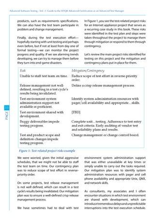 Advanced	
 Software	
 Testing	
 -	
 Vol.	
 2:	
 Guide	
 to	
 the	
 ISTQB	
 Advanced	
 Certiﬁcation	
 as	
 an	
 Advanced	
 Test	
 Manager
11
PAGE
products, such as requirements specifications.
We can also have the test team participate in
problem and change management.
Finally, during the test execution effort—
hopefully starting with unit testing and perhaps
even before, but if not at least from day one of
formal testing—we can monitor the project
progress and quality. If we see alarming trends
developing, we can try to manage them before
they turn into end-game disasters.
In Figure 1, you see the test-related project risks
for an Internet appliance project that serves as
a recurring case study in this book. These risks
were identified in the test plan and steps were
taken throughout the project to manage them
through mitigation or respond to them through
contingency.
Let’s review the main project risks identified for
testing on this project and the mitigation and
contingency plans put in place for them.
We were worried, given the initial aggressive
schedules, that we might not be able to staff
the test team on time. Our contingency plan
was to reduce scope of test effort in reverse-
priority order.
On some projects, test release management
is not well defined, which can result in a test
cycle’s results being invalidated. Our mitigation
plan was to ensure a well-defined crisp release
management process.
We have sometimes had to deal with test
environment system administration support
that was either unavailable at key times or
simply unable to carry out the tasks required.
Our mitigation plan was to identify system
administration resources with pager and cell
phone availability and appropriate Unix, QNX,
and network skills.
As consultants, my associates and I often
encounter situations in which test environment
are shared with development, which can
introducetremendousdelaysandunpredictable
interruptions into the test execution schedule.
Figure 1: Test-related project risks example
 