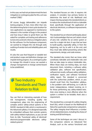 Advanced	
 Software	
 Testing	
 -	
 Vol.	
 2:	
 Guide	
 to	
 the	
 ISTQB	
 Advanced	
 Certiﬁcation	
 as	
 an	
 Advanced	
 Test	
 Manager
12
PAGE
In this case, we had not yet determined the best
mitigation or contingency plan for this, so it was
marked“[TBD].”
Of course, buggy deliverables can impede
testing progress. In fact, more often than not,
the determining factor in test cycle duration for
new applications (as opposed to maintenance
releases) is the number of bugs in the product
and how long it takes to grind them out. We
asked for complete unit testing and adherence
to test entry and exit criteria as mitigation plans
for the software. For the hardware component,
we wanted to mitigate this risk through early
auditing of vendor test and reliability plans and
results.
It’s also the case that frequent or sizeable test
and product scope and definition changes can
impede testing progress. As a contingency plan
to manage this should it occur, we wanted a
change management or change control board
to be established.
Two Industry
Standards and Their
Relation to Risk
You can find an interesting example of how
risk management, including quality risk
management, plays into the engineering of
complex and/or safety-critical systems in the
ISO/IEC standard 61508, which is mentioned in
the Advanced syllabus. It is designed especially
for embedded software that controls systems
with safety-related implications, as you can tell
from its title: “Functional safety of electrical/
electronic/programmable electronic safety-
related systems.”
The standard focuses on risks. It requires risk
analysis. It considers two primary factors to
determine the level of risk: likelihood and
impact. During a project, the standard directs us
to reduce the residual level of risk to a tolerable
level, specifically through the application of
electrical, electronic, or software improvements
to the system.
The standard has an inherent philosophy about
risk. It acknowledges that we can’t attain a level
of zero risk—whether for an entire system or
even for a single risk item. It says that we have
to build quality, especially safety, in from the
beginning, not try to add it at the end, and
thus must take defect-preventing actions like
requirements, design, and code reviews.
The standard also insists that we know what
constitutes tolerable and intolerable risks and
that we take steps to reduce intolerable risks.
When those steps are testing steps, we must
document them, including a software safety
validation plan, software test specification,
software test results, software safety validation,
verification report, and software functional
safety report. The standard is concerned
with the author-bias problem, which, as you
should recall from the Foundation syllabus,
is the problem with self-testing, so it calls for
tester independence, indeed insisting on it
for those performing any safety-related tests.
And, since testing is most effective when the
system is written to be testable, that’s also a
requirement.
The standard has a concept of a safety integrity
level (SIL), which is based on the likelihood of
failure for a particular component or subsystem.
The safety integrity level influences a number
of risk-related decisions, including the choice of
testing and QA techniques.
Some of the techniques are ones I discuss in
the companion volume on Advanced Test
Analyst, such as the various functional and
 