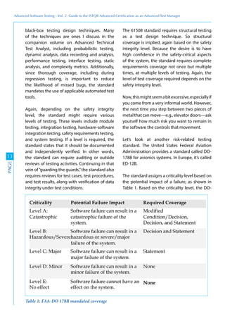 Advanced	
 Software	
 Testing	
 -	
 Vol.	
 2:	
 Guide	
 to	
 the	
 ISTQB	
 Advanced	
 Certiﬁcation	
 as	
 an	
 Advanced	
 Test	
 Manager
13
PAGE
black-box testing design techniques. Many
of the techniques are ones I discuss in the
companion volume on Advanced Technical
Test Analyst, including probabilistic testing,
dynamic analysis, data recording and analysis,
performance testing, interface testing, static
analysis, and complexity metrics. Additionally,
since thorough coverage, including during
regression testing, is important to reduce
the likelihood of missed bugs, the standard
mandates the use of applicable automated test
tools.
Again, depending on the safety integrity
level, the standard might require various
levels of testing. These levels include module
testing, integration testing, hardware-software
integration testing, safety requirements testing,
and system testing. If a level is required, the
standard states that it should be documented
and independently verified. In other words,
the standard can require auditing or outside
reviews of testing activities. Continuing in that
vein of“guarding the guards,”the standard also
requires reviews for test cases, test procedures,
and test results, along with verification of data
integrity under test conditions.
The 61508 standard requires structural testing
as a test design technique. So structural
coverage is implied, again based on the safety
integrity level. Because the desire is to have
high confidence in the safety-critical aspects
of the system, the standard requires complete
requirements coverage not once but multiple
times, at multiple levels of testing. Again, the
level of test coverage required depends on the
safety integrity level.
Now,thismightseemabitexcessive,especiallyif
you come from a very informal world. However,
the next time you step between two pieces of
metal that can move—e.g., elevator doors—ask
yourself how much risk you want to remain in
the software the controls that movement.
Let’s look at another risk-related testing
standard. The United States Federal Aviation
Administration provides a standard called DO-
178B for avionics systems. In Europe, it’s called
ED-12B.
The standard assigns a criticality level based on
the potential impact of a failure, as shown in
Table 1. Based on the criticality level, the DO-
Table 1: FAA-DO 178B mandated coverage
 
