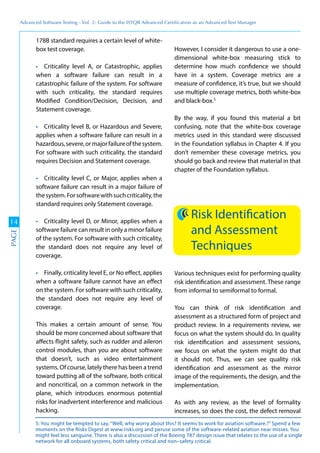 Advanced	
 Software	
 Testing	
 -	
 Vol.	
 2:	
 Guide	
 to	
 the	
 ISTQB	
 Advanced	
 Certiﬁcation	
 as	
 an	
 Advanced	
 Test	
 Manager
14
PAGE
178B standard requires a certain level of white-
box test coverage.
Criticality level A, or Catastrophic, applies
when a software failure can result in a
catastrophic failure of the system. For software
with such criticality, the standard requires
Modified Condition/Decision, Decision, and
Statement coverage.
Criticality level B, or Hazardous and Severe,
applies when a software failure can result in a
hazardous,severe,ormajorfailureofthesystem.
For software with such criticality, the standard
requires Decision and Statement coverage.
Criticality level C, or Major, applies when a
software failure can result in a major failure of
thesystem.Forsoftwarewithsuchcriticality,the
standard requires only Statement coverage.
Criticality level D, or Minor, applies when a
software failure can result in only a minor failure
of the system. For software with such criticality,
the standard does not require any level of
coverage.
Finally, criticality level E, or No effect, applies
when a software failure cannot have an effect
on the system. For software with such criticality,
the standard does not require any level of
coverage.
This makes a certain amount of sense. You
should be more concerned about software that
affects flight safety, such as rudder and aileron
control modules, than you are about software
that doesn’t, such as video entertainment
systems. Of course, lately there has been a trend
toward putting all of the software, both critical
and noncritical, on a common network in the
plane, which introduces enormous potential
risks for inadvertent interference and malicious
hacking.
However, I consider it dangerous to use a one-
dimensional white-box measuring stick to
determine how much confidence we should
have in a system. Coverage metrics are a
measure of confidence, it’s true, but we should
use multiple coverage metrics, both white-box
and black-box.5
By the way, if you found this material a bit
confusing, note that the white-box coverage
metrics used in this standard were discussed
in the Foundation syllabus in Chapter 4. If you
don’t remember these coverage metrics, you
should go back and review that material in that
chapter of the Foundation syllabus.
Risk Identification
and Assessment
Techniques
Various techniques exist for performing quality
risk identification and assessment. These range
from informal to semiformal to formal.
You can think of risk identification and
assessment as a structured form of project and
product review. In a requirements review, we
focus on what the system should do. In quality
risk identification and assessment sessions,
we focus on what the system might do that
it should not. Thus, we can see quality risk
identification and assessment as the mirror
image of the requirements, the design, and the
implementation.
As with any review, as the level of formality
increases, so does the cost, the defect removal
5: You might be tempted to say, “Well, why worry about this? It seems to work for aviation software.?” Spend a few
moments on the Risks Digest at www.risks.org and peruse some of the software-related aviation near misses. You
might feel less sanguine. There is also a discussion of the Boeing 787 design issue that relates to the use of a single
network for all onboard systems, both safety critical and non–safety critical.
 