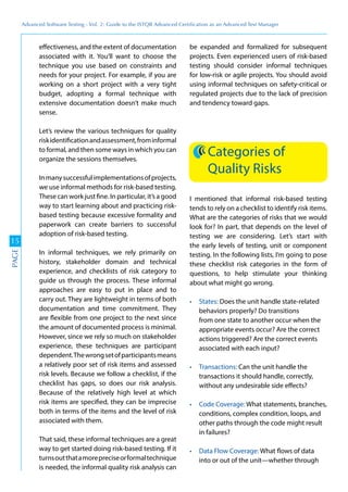 Advanced	
 Software	
 Testing	
 -	
 Vol.	
 2:	
 Guide	
 to	
 the	
 ISTQB	
 Advanced	
 Certiﬁcation	
 as	
 an	
 Advanced	
 Test	
 Manager
15
PAGE
effectiveness, and the extent of documentation
associated with it. You’ll want to choose the
technique you use based on constraints and
needs for your project. For example, if you are
working on a short project with a very tight
budget, adopting a formal technique with
extensive documentation doesn’t make much
sense.
Let’s review the various techniques for quality
riskidentificationandassessment,frominformal
to formal, and then some ways in which you can
organize the sessions themselves.
Inmanysuccessfulimplementationsofprojects,
we use informal methods for risk-based testing.
These can work just fine. In particular, it’s a good
way to start learning about and practicing risk-
based testing because excessive formality and
paperwork can create barriers to successful
adoption of risk-based testing.
In informal techniques, we rely primarily on
history, stakeholder domain and technical
experience, and checklists of risk category to
guide us through the process. These informal
approaches are easy to put in place and to
carry out. They are lightweight in terms of both
documentation and time commitment. They
are flexible from one project to the next since
the amount of documented process is minimal.
However, since we rely so much on stakeholder
experience, these techniques are participant
dependent.Thewrongsetofparticipantsmeans
a relatively poor set of risk items and assessed
risk levels. Because we follow a checklist, if the
checklist has gaps, so does our risk analysis.
Because of the relatively high level at which
risk items are specified, they can be imprecise
both in terms of the items and the level of risk
associated with them.
That said, these informal techniques are a great
way to get started doing risk-based testing. If it
turnsoutthatamorepreciseorformaltechnique
is needed, the informal quality risk analysis can
be expanded and formalized for subsequent
projects. Even experienced users of risk-based
testing should consider informal techniques
for low-risk or agile projects. You should avoid
using informal techniques on safety-critical or
regulated projects due to the lack of precision
and tendency toward gaps.
Categories of
Quality Risks
I mentioned that informal risk-based testing
tends to rely on a checklist to identify risk items.
What are the categories of risks that we would
look for? In part, that depends on the level of
testing we are considering. Let’s start with
the early levels of testing, unit or component
testing. In the following lists, I’m going to pose
these checklist risk categories in the form of
questions, to help stimulate your thinking
about what might go wrong.
Does the unit handle state-related
behaviors properly? Do transitions
from one state to another occur when the
appropriate events occur? Are the correct
actions triggered? Are the correct events
associated with each input?
Can the unit handle the
transactions it should handle, correctly,
without any undesirable side effects?
What statements, branches,
conditions, complex condition, loops, and
other paths through the code might result
in failures?
What flows of data
into or out of the unit—whether through
 