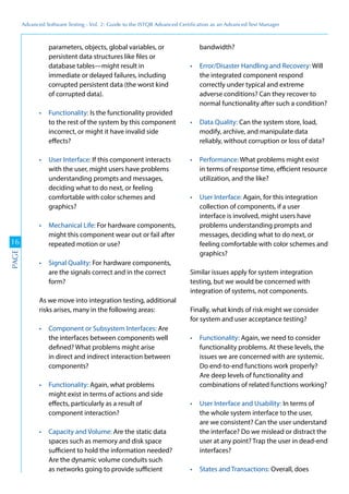 Advanced	
 Software	
 Testing	
 -	
 Vol.	
 2:	
 Guide	
 to	
 the	
 ISTQB	
 Advanced	
 Certiﬁcation	
 as	
 an	
 Advanced	
 Test	
 Manager
16
PAGE
parameters, objects, global variables, or
persistent data structures like files or
database tables—might result in
immediate or delayed failures, including
corrupted persistent data (the worst kind
of corrupted data).
Is the functionality provided
to the rest of the system by this component
incorrect, or might it have invalid side
effects?
If this component interacts
with the user, might users have problems
understanding prompts and messages,
deciding what to do next, or feeling
comfortable with color schemes and
graphics?
For hardware components,
might this component wear out or fail after
repeated motion or use?
For hardware components,
are the signals correct and in the correct
form?
As we move into integration testing, additional
risks arises, many in the following areas:
Are
the interfaces between components well
defined? What problems might arise
in direct and indirect interaction between
components?
Again, what problems
might exist in terms of actions and side
effects, particularly as a result of
component interaction?
Are the static data
spaces such as memory and disk space
sufficient to hold the information needed?
Are the dynamic volume conduits such
as networks going to provide sufficient
bandwidth?
Will
the integrated component respond
correctly under typical and extreme
adverse conditions? Can they recover to
normal functionality after such a condition?
Can the system store, load,
modify, archive, and manipulate data
reliably, without corruption or loss of data?
What problems might exist
in terms of response time, efficient resource
utilization, and the like?
Again, for this integration
collection of components, if a user
interface is involved, might users have
problems understanding prompts and
messages, deciding what to do next, or
feeling comfortable with color schemes and
graphics?
Similar issues apply for system integration
testing, but we would be concerned with
integration of systems, not components.
Finally, what kinds of risk might we consider
for system and user acceptance testing?
Again, we need to consider
functionality problems. At these levels, the
issues we are concerned with are systemic.
Do end-to-end functions work properly?
Are deep levels of functionality and
combinations of related functions working?
In terms of
the whole system interface to the user,
are we consistent? Can the user understand
the interface? Do we mislead or distract the
user at any point? Trap the user in dead-end
interfaces?
Overall, does
 