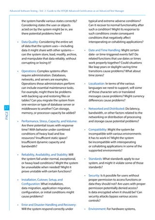 Advanced	
 Software	
 Testing	
 -	
 Vol.	
 2:	
 Guide	
 to	
 the	
 ISTQB	
 Advanced	
 Certiﬁcation	
 as	
 an	
 Advanced	
 Test	
 Manager
17
PAGE
the system handle various states correctly?
Considering states the user or objects
acted on by the system might be in, are
there potential problems here?
Considering the entire set
of data that the system uses—including
data it might share with other systems—
can the system store, load, modify, archive,
and manipulate that data reliably, without
corrupting or losing it?
Complex systems often
require administration. Databases,
networks, and servers are examples.
Operations these administrators perform
can include essential maintenance tasks.
For example, might there be problems
with backing up and restoring files or
tables? Can you migrate the system from
one version or type of database server or
middleware to another? Can storage,
memory, or processor capacity be added?
Are there potential issues with response
time? With behavior under combined
conditions of heavy load and low
resources? Insufficient static space?
Insufficient dynamic capacity and
bandwidth?
Will
the system fail under normal, exceptional,
or heavy load conditions? Might the system
be unavailable when needed? Might it
prove unstable with certain functions?
Configuration: What installation,
data migration, application migration,
configuration, or initial conditions might
cause problems?
Will the system respond correctly under
typical and extreme adverse conditions?
Can it recover to normal functionality after
such a condition? Might its response to
such conditions create consequent
conditions that negatively affect
interoperating or cohabiting applications?
Might certain
date- or time-triggered events fail? Do
related functions that use dates or times
work properly together? Could situations
like leap years or daylight saving time
transitions cause problems? What about
time zones?
In terms of the various
languages we need to support, will some
of those character sets or translated
messages cause problems? Might currency
differences cause problems?
Do latency,
bandwidth, or other factors related to the
networking or distribution of processing
and storage cause potential problems?
Might the system be
incompatible with various environments
it has to work in? Might the system
be incompatible with interoperating
or cohabiting applications in some of the
supported environments?
What standards apply to our
system, and might it violate some of those
standards?
Is it possible for users without
proper permission to access functions or
data they should not? Are users with proper
permission potentially denied access?
Is data encrypted when it should be? Can
security attacks bypass various access
controls?
For hardware systems,
 