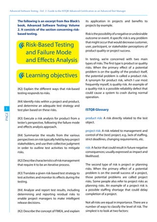 Advanced	
 Software	
 Testing	
 -	
 Vol.	
 2:	
 Guide	
 to	
 the	
 ISTQB	
 Advanced	
 Certiﬁcation	
 as	
 an	
 Advanced	
 Test	
 Manager
1
PAGE
The following is an excerpt from Rex Black’s
book, Advanced Software Testing: Volume
2. It consists of the section concerning risk-
based testing.
Risk-Based Testing
and Failure Mode
and Effects Analysis
Learning objectives
(K2) Explain the different ways that risk-based
testing responds to risks.
(K4) Identify risks within a project and product,
and determine an adequate test strategy and
test plan based on these risks.
(K3) Execute a risk analysis for product from a
tester’s perspective, following the failure mode
and effects analysis approach.
(K4) Summarize the results from the various
perspectivesonrisktypicallyheldbykeyproject
stakeholders, and use their collective judgment
in order to outline test activities to mitigate
risks.
(K2)Describecharacteristicsofriskmanagement
that require it to be an iterative process.
(K3) Translate a given risk-based test strategy to
test activities and monitor its effects during the
testing.
(K4) Analyze and report test results, including
determining and reporting residual risks to
enable project managers to make intelligent
release decisions.
(K2) Describe the concept of FMEA, and explain
its application in projects and benefits to
projects by example.
Riskisthepossibilityofanegativeorundesirable
outcome or event. A specific risk is any problem
that might occur that would decrease customer,
user, participant, or stakeholder perceptions of
product quality or project success.
In testing, we’re concerned with two main
types of risks. The first type is product or quality
risks. When the primary effect of a potential
problem is on the quality of the product itself,
the potential problem is called a product risk.
A synonym for product risk, which I use most
frequently myself, is quality risk. An example of
a quality risk is a possible reliability defect that
could cause a system to crash during normal
operation.
ISTQB Glossary
product risk: A risk directly related to the test
object.
project risk: A risk related to management and
control of the (test) project, e.g., lack of staffing,
strict deadlines, changing requirements, etc.
risk: A factor that could result in future negative
consequences; usually expressed as impact and
likelihood.
The second type of risk is project or planning
risks. When the primary effect of a potential
problem is on the overall success of a project,
those potential problems are called project
risks. Some people also refer to project risks as
planning risks. An example of a project risk is
a possible staffing shortage that could delay
completion of a project.
Not all risks are equal in importance.There are a
number of ways to classify the level of risk. The
simplest is to look at two factors:
 