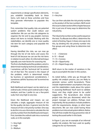 Advanced	
 Software	
 Testing	
 -	
 Vol.	
 2:	
 Guide	
 to	
 the	
 ISTQB	
 Advanced	
 Certiﬁcation	
 as	
 an	
 Advanced	
 Test	
 Manager
19
PAGE
requirements or design specification elements,
you establish traceability back to these
items. Let’s look at these activities and how
they generate information to populate this
template.
First, remember that quality risks are potential
system problems that could reduce user
satisfaction. We can use the risk categories to
organize the list and to jog people’s memory
about risk items to include. Working with the
stakeholders, we identify one or more quality
risk item for each category and populate the
template.
Having identified the risks, we can now go
through the list of risk items and assess the
level of risk because we can see the risk items
in relation to each other. An informal technique
typically uses main factors for assessing risk.
Thefirstisthelikelihoodoftheproblem,whichis
determined mostly by technical considerations.
I sometimes call this “technical risk” to remind
me of that fact. The second is the impact of
the problem, which is determined mostly
by business or operational considerations. I
sometimes call this“business risk”to remind me
of that fact.
Both likelihood and impact can be rated on an
ordinal scale. A three-point ordinal scale is high,
medium, and low. I prefer to use a five-point
scale, from very high to very low.
Given the likelihood and impact, we can
calculate a single, aggregate measure of risk
for the quality risk item. A generic term for this
measure of risk is risk priority number. One way
to do this is to use a formula to calculate the risk
priority number from the likelihood and impact.
First, translate the ordinal scale into a numerical
scale, as in this example:
1 = Very high
2 = High
3 = Medium
4 = Low
5 = Very low
You can then calculate the risk priority number
as the product of the two numbers. We’ll revisit
thisissueinalatersectionofthischapterbecause
this is just one of many ways to determine the
risk priority.
Theriskprioritynumbercanbeusedtosequence
the tests. To allocate test effort, I determine the
extent of testing. Figure 2 shows one way to do
this, by dividing the risk priority number into
five groups and using those to determine test
effort:
1–-5 = Extensive
6–10 = Broad
11–15 = Cursory
16–20 = Opportunity
21–25 = Report bugs only
We’ll return to the matter of variations in the
way to accomplish this later in this section.
As noted before, while you go through the
quality risk analysis process, you are likely to
generate various useful by-products. These
include implementation assumptions that you
and the stakeholders made about the system
in assessing likelihood. You’ll want to validate
these, and they might prove to be useful
suggestions. The by-products also include
project risks that you discovered, which the
project manager can address. Perhaps most
importantly, the by-products include problems
with the requirements, design, or other input
documents. We can now avoid having these
problemsturnintoactualsystemdefects.Notice
that all three enable the bug-preventive role of
testing discussed earlier in this book.
In Figure 3, you see an example of an informal
quality risk analysis. We have used six quality
categories for our framework:
 