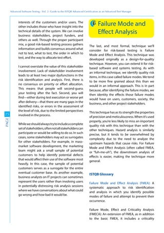 Advanced	
 Software	
 Testing	
 -	
 Vol.	
 2:	
 Guide	
 to	
 the	
 ISTQB	
 Advanced	
 Certiﬁcation	
 as	
 an	
 Advanced	
 Test	
 Manager
25
PAGE
interests of the customers and/or users. The
other includes those who have insight into the
technical details of the system. We can involve
business stakeholders, project funders, and
others as well. Through the proper participant
mix, a good risk-based testing process gathers
information and builds consensus around what
not to test, what to test, the order in which to
test, and the way to allocate test effort.
I cannot overstate the value of this stakeholder
involvement. Lack of stakeholder involvement
leads to at least two major dysfunctions in the
risk identification and analysis. First, there is
no consensus on priority or effort allocation.
This means that people will second-guess
your testing after the fact. Second, you will
find—either during test execution or worse yet
after delivery—that there are many gaps in the
identified risks, or errors in the assessment of
the level of risk, due to the limited perspectives
involved in the process.
Whileweshouldalwaystrytoincludeacomplete
setofstakeholders,oftennotallstakeholderscan
participate or would be willing to do so. In such
cases, some stakeholders may act as surrogates
for other stakeholders. For example, in mass-
market software development, the marketing
team might ask a small sample of potential
customers to help identify potential defects
that would affect their use of the software most
heavily. In this case, the sample of potential
customers serves as a surrogate for the entire
eventual customer base. As another example,
business analysts on IT projects can sometimes
represent the users rather than involving users
in potentially distressing risk analysis sessions
where we have conversations about what could
go wrong and how bad it would be.
Failure Mode and
Effect Analysis
The last, and most formal, technique we’ll
consider for risk-based testing is Failure
Mode and Effect Analysis. This technique was
developed originally as a design-for-quality
technique. However, you can extend it for risk-
based software and systems testing. As with
an informal technique, we identify quality risk
items, in this case called failure modes. We tend
to be more fine grained about this than we
would in an informal approach. This is in part
because, after identifying the failure modes, we
then identity the effects those failure modes
would have on users, customers, society, the
business, and other project stakeholders.
This technique has as its strength the properties
of precision and meticulousness.When it’s used
properly, you’re less likely to miss an important
quality risk with this technique than with the
other techniques. Hazard analysis is similarly
precise, but it tends to be overwhelmed by
complexity due to the need to analyze the
upstream hazards that cause risks. For Failure
Mode and Effect Analysis (often called FMEA,
or “fuh-me-uh”), the downstream analysis of
effects is easier, making the technique more
general.
ISTQB Glossary
Failure Mode and Effect Analysis (FMEA): A
systematic approach to risk identification
and analysis in which you identify possible
modes of failure and attempt to prevent their
occurrence.
Failure Mode, Effect and Criticality Analysis
(FMECA): An extension of FMEA, as in addition
to the basic FMEA, it includes a criticality
 