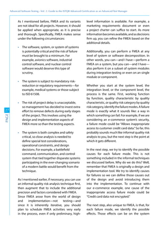 Advanced	
 Software	
 Testing	
 -	
 Vol.	
 2:	
 Guide	
 to	
 the	
 ISTQB	
 Advanced	
 Certiﬁcation	
 as	
 an	
 Advanced	
 Test	
 Manager
27
PAGE
As I mentioned before, FMEA and its variants
are not ideal for all projects. However, it should
be applied when appropriate, as it is precise
and thorough. Specifically, FMEA makes sense
under the following circumstances:
The software, system, or system of systems
is potentially critical and the risk of failure
must be brought to a minimum. For
example, avionics software, industrial
control software, and nuclear control
software would deserve this type of
scrutiny.
The system is subject to mandatory risk-
reduction or regulatory requirements—for
example, medical systems or those subject
to ISO 61508.
The risk of project delay is unacceptable,
so management has decided to invest extra
effort to remove defects during early stages
of the project. This involves using the
design and implementation aspects of
FMEA more so than the testing aspects.
The system is both complex and safety
critical, so close analysis is needed to
define special test considerations,
operational constraints, and design
decisions. For example, a battlefield
command, communication, and control
system that tied together disparate systems
participating in the ever-changing scenario
of a modern battle would benefit from the
technique.
As I mentioned earlier, if necessary, you can use
an informal quality risk analysis technique first,
then augment that to include the additional
precision and factors considered with FMEA.
Since FMEA arose from the world of design
and implementation—not testing—and
since it is inherently iterative, you should
plan to schedule FMEA activities very early
in the process, even if only preliminary, high-
level information is available. For example, a
marketing requirements document or even
a project charter can suffice to start. As more
informationbecomesavailable,andasdecisions
firm up, you can refine the FMEA based on the
additional details.
Additionally, you can perform a FMEA at any
level of system or software decomposition. In
other words, you can—and I have—perform a
FMEA on a system, but you can—and I have—
also perform it on a subset of system modules
during integration testing or even on an single
module or component.
Whether you start at the system level, the
integration level, or the component level, the
process is the same. First, working function
by function, quality characteristic by quality
characteristic, or quality risk category by quality
riskcategory,identifythefailuremodes.Afailure
mode is exactly what it sounds like: a way in
which something can fail. For example, if we are
considering an e-commerce system’s security,
a failure mode could be “Allows inappropriate
access to customer credit card data.”So far, this
probably sounds much like informal quality risk
analysis to you, but the next step is the point at
which it gets different.
In the next step, we try to identify the possible
causes for each failure mode. This is not
something included in the informal techniques
we discussed before. Why do we do this? Well,
remember that FMEA is originally a design and
implementation tool. We try to identify causes
for failures so we can define those causes out
of the design and avoid introducing them
into the implementation. To continue with
our e-commerce example, one cause of the
inappropriate access failure mode could be
“Credit card data not encrypted.”
The next step, also unique to FMEA, is that, for
each failure mode, we identify the possible
effects. Those effects can be on the system
 