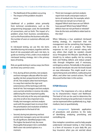 Advanced	
 Software	
 Testing	
 -	
 Vol.	
 2:	
 Guide	
 to	
 the	
 ISTQB	
 Advanced	
 Certiﬁcation	
 as	
 an	
 Advanced	
 Test	
 Manager
2
PAGE
The likelihood of the problem occurring
The impact of the problem should it
occur
Likelihood of a problem arises primarily
from technical considerations, such as the
programming languages used, the bandwidth
of connections, and so forth. The impact of a
problem arises from business considerations,
such as the financial loss the business will suffer,
the number of users or customers affected, and
so forth.
In risk-based testing, we use the risk items
identified during risk analysis, together with the
level of risk associated with each risk item, to
guide our testing. In fact, under a true analytical
risk-based testing strategy, risk is the primary
basis of testing.
Risk can guide testing in various ways, but there
are three very common ones:
First, during all test activities, test analysts
and test managers allocate effort for each
quality risk item proportional to the level
of risk. Test analysts select test techniques
in a way that matches the rigor and
extensiveness of the technique with the
level of risk. Test managers and test analysts
carry out test activities in reverse risk order,
addressing the most important quality
risks first and only at the very end spending
any time at all on less important ones.
Finally, test managers and test analysts
work with the project team to ensure that
the prioritization and resolution of defects
is appropriate to the level of risk
Second, during test planning and test
control, test managers carry out risk control
for all significant, identified project risks.
The higher the level of risk, the more
thoroughly that project risk is controlled.
We’ll cover risk control options in a
moment.
Third, test managers and test analysts
report test results and project status in
terms of residual risks. For example, which
tests have we not yet run or have we
skipped? Which tests have we run? Which
have passed? Which have failed? Which
defects have we not yet fixed or retested?
How do the tests and defects relate back to
the risks?
When following a true analytical risk-based
testing strategy, it’s important that risk
management not be something that happens
only at the start of a project. The three
responses to risk I just covered—along with
any others that might be needed—should
occur throughout the lifecycle. Specifically, we
should try to reduce quality risk by running
tests and finding defects and reduce project
risks through mitigation and, if necessary,
contingency actions. Periodically in the project,
we should reevaluate risk and risk levels based
on new information. This might result in our
reprioritizing tests and defects, reallocating test
effort, and other test control actions. This will
discussed further later in this section.
ISTQB Glossary
risk level: The importance of a risk as defined
by its characteristics impact and likelihood.
The level of risk can be used to determine the
intensity of testing to be performed. A risk level
can be expressed either qualitatively (e.g., high,
medium, low) or quantitatively.
risk management: Systematic application
of procedures and practices to the tasks
of identifying, analyzing, prioritizing, and
controlling risk.
One metaphor sometimes used to help people
understand risk-based testing is that testing
is a form of insurance. In your daily life, you
buy insurance when you are worried about
 