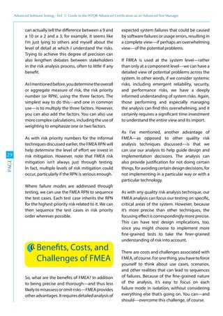 Advanced	
 Software	
 Testing	
 -	
 Vol.	
 2:	
 Guide	
 to	
 the	
 ISTQB	
 Advanced	
 Certiﬁcation	
 as	
 an	
 Advanced	
 Test	
 Manager
29
PAGE
can actually tell the difference between a 9 and
a 10 or a 2 and a 3, for example, it seems like
I’m just lying to others and myself about the
level of detail at which I understand the risks.
Trying to achieve this degree of precision can
also lengthen debates between stakeholders
in the risk analysis process, often to little if any
benefit.
AsImentionedbefore,youdeterminetheoverall
or aggregate measure of risk, the risk priority
number (or RPN), using the three factors. The
simplest way to do this—and one in common
use—is to multiply the three factors. However,
you can also add the factors. You can also use
more complex calculations, including the use of
weighting to emphasize one or two factors.
As with risk priority numbers for the informal
techniques discussed earlier, the FMEA RPN will
help determine the level of effort we invest in
risk mitigation. However, note that FMEA risk
mitigation isn’t always just through testing.
In fact, multiple levels of risk mitigation could
occur, particularly if the RPN is serious enough.
Where failure modes are addressed through
testing, we can use the FMEA RPN to sequence
the test cases. Each test case inherits the RPN
for the highest-priority risk related to it. We can
then sequence the test cases in risk priority
order wherever possible.
Benefits, Costs, and
Challenges of FMEA
So, what are the benefits of FMEA? In addition
to being precise and thorough—and thus less
likelytomisassessoromitrisks—FMEAprovides
otheradvantages.Itrequiresdetailedanalysisof
expected system failures that could be caused
by software failures or usage errors, resulting in
a complete view—if perhaps an overwhelming
view—of the potential problems.
If FMEA is used at the system level—rather
than only at a component level—we can have a
detailed view of potential problems across the
system. In other words, if we consider systemic
risks, including emergent reliability, security,
and performance risks, we have a deeply
informed understanding of system risks. Again,
those performing and especially managing
the analysis can find this overwhelming, and it
certainly requires a significant time investment
to understand the entire view and its import.
As I’ve mentioned, another advantage of
FMEA—as opposed to other quality risk
analysis techniques discussed—is that we
can use our analysis to help guide design and
implementation decisions. The analysis can
also provide justification for not doing certain
things, for avoiding certain design decisions, for
not implementing in a particular way or with a
particular technology.
As with any quality risk analysis technique, our
FMEA analysis can focus our testing on specific,
critical areas of the system. However, because
it’s more precise than other techniques, the
focusing effect is correspondingly more precise.
This can have test design implications, too,
since you might choose to implement more
fine-grained tests to take the finer-grained
understanding of risk into account.
There are costs and challenges associated with
FMEA,ofcourse.Foronething,youhavetoforce
yourself to think about use cases, scenarios,
and other realities that can lead to sequences
of failures. Because of the fine-grained nature
of the analysis, it’s easy to focus on each
failure mode in isolation, without considering
everything else that’s going on. You can—and
should—overcome this challenge, of course.
 