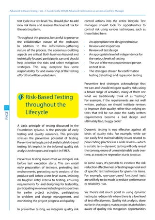 Advanced	
 Software	
 Testing	
 -	
 Vol.	
 2:	
 Guide	
 to	
 the	
 ISTQB	
 Advanced	
 Certiﬁcation	
 as	
 an	
 Advanced	
 Test	
 Manager
33
PAGE
test cycle in a test level. You should plan to add
new risk items and reassess the level of risk for
the existing items.
Throughout this process, be careful to preserve
the collaborative nature of the endeavor.
In addition to the information-gathering
nature of the process, the consensus-building
aspects are critical. Both business-focused and
technically focused participants can and should
help prioritize the risks and select mitigation
strategies. This way, everyone has some
responsibility for and ownership of the testing
effort that will be undertaken.
Risk-Based Testing
throughout the
Lifecycle
A basic principle of testing discussed in the
Foundation syllabus is the principle of early
testing and quality assurance. This principle
stresses the preventive potential of testing.
Preventivetestingispartofanalyticalrisk-based
testing. It’s implicit in the informal quality risk
analysis techniques and explicit in FMEA.
Preventive testing means that we mitigate risk
before test execution starts. This can entail
early preparation of testware, pretesting test
environments, pretesting early versions of the
product well before a test level starts, insisting
on tougher entry criteria to testing, ensuring
requirements for and designing for testability,
participatinginreviewsincludingretrospectives
for earlier project activities, participating
in problem and change management, and
monitoring the project progress and quality.
In preventive testing, we integrate quality risk
control actions into the entire lifecycle. Test
managers should look for opportunities to
control risk using various techniques, such as
those listed here:
An appropriate test design technique
Reviews and inspection
Reviews of test design
An appropriate level of independence for
the various levels of testing
The use of the most experienced person
on test tasks
The strategies chosen for confirmation
testing (retesting) and regression testing
Preventive test strategies acknowledge that
we can and should mitigate quality risks using
a broad range of activities, many of them not
what we traditionally think of as “testing.”
For example, if the requirements are not well
written, perhaps we should institute reviews
to improve their quality rather than relying on
tests that will be run once the badly written
requirements become a bad design and
ultimately bad, buggy code?
Dynamic testing is not effective against all
kinds of quality risks. For example, while we
can easily find maintainability issues related to
poor coding practices in a code review—which
is a static test—dynamic testing will only reveal
the consequences of unmaintainable code over
time, as excessive regression starts to occur.
In some cases, it’s possible to estimate the risk
reductioneffectivenessoftestingingeneraland
of specific test techniques for given risk items.
For example, use-case-based functional tests
are unlikely to do much to reduce performance
or reliability risks.
So, there’s not much point in using dynamic
testing to reduce risk where there is a low level
of test effectiveness. Quality risk analysis, done
earlierintheproject,makesprojectstakeholders
aware of quality risk mitigation opportunities
 