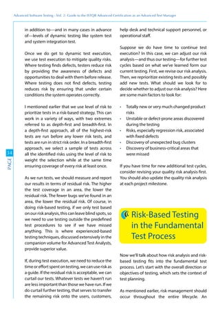 Advanced	
 Software	
 Testing	
 -	
 Vol.	
 2:	
 Guide	
 to	
 the	
 ISTQB	
 Advanced	
 Certiﬁcation	
 as	
 an	
 Advanced	
 Test	
 Manager
34
PAGE
in addition to—and in many cases in advance
of—levels of dynamic testing like system test
and system integration test.
Once we do get to dynamic test execution,
we use test execution to mitigate quality risks.
Where testing finds defects, testers reduce risk
by providing the awareness of defects and
opportunities to deal with them before release.
Where testing does not find defects, testing
reduces risk by ensuring that under certain
conditions the system operates correctly.
I mentioned earlier that we use level of risk to
prioritize tests in a risk-based strategy. This can
work in a variety of ways, with two extremes
referred to as depth-first and breadth-first. In
a depth-first approach, all of the highest-risk
tests are run before any lower risk tests, and
tests are run in strict risk order. In a breadth-first
approach, we select a sample of tests across
all the identified risks using the level of risk to
weight the selection while at the same time
ensuring coverage of every risk at least once.
As we run tests, we should measure and report
our results in terms of residual risk. The higher
the test coverage in an area, the lower the
residual risk. The fewer bugs we’ve found in an
area, the lower the residual risk. Of course, in
doing risk-based testing, if we only test based
on our risk analysis, this can leave blind spots, so
we need to use testing outside the predefined
test procedures to see if we have missed
anything. This is where experienced-based
testing techniques, discussed extensively in the
companion volume for Advanced Test Analysts,
provide superior value.
If, during test execution, we need to reduce the
timeoreffortspentontesting,wecanuseriskas
a guide. If the residual risk is acceptable, we can
curtail our tests. Whatever tests we haven’t run
are less important than those we have run. If we
do curtail further testing, that serves to transfer
the remaining risk onto the users, customers,
help desk and technical support personnel, or
operational staff.
Suppose we do have time to continue test
execution? In this case, we can adjust our risk
analysis—and thus our testing—for further test
cycles based on what we’ve learned form our
current testing. First, we revise our risk analysis.
Then, we reprioritize existing tests and possibly
add new tests. What should we look for to
decide whether to adjust our risk analysis? Here
are some main factors to look for:
Totally new or very much changed product
risks
Unstable or defect-prone areas discovered
during the testing
Risks, especially regression risk, associated
with fixed defects
Discovery of unexpected bug clusters
Discovery of business-critical areas that
were missed
If you have time for new additional test cycles,
consider revising your quality risk analysis first.
You should also update the quality risk analysis
at each project milestone.
Risk-Based Testing
in the Fundamental
Test Process
Now we’ll talk about how risk analysis and risk-
based testing fits into the fundamental test
process. Let’s start with the overall direction or
objectives of testing, which sets the context of
test planning.
As mentioned earlier, risk management should
occur throughout the entire lifecycle. An
 