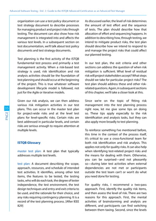 Advanced	
 Software	
 Testing	
 -	
 Vol.	
 2:	
 Guide	
 to	
 the	
 ISTQB	
 Advanced	
 Certiﬁcation	
 as	
 an	
 Advanced	
 Test	
 Manager
35
PAGE
organization can use a test policy document or
test strategy document to describe processes
for managing product and project risks through
testing. The document can also show how risk
management is integrated into and affects the
various test levels. In a subsequent section on
test documentation, we’ll talk about test policy
documents and test strategy documents.
Test planning is the first activity of the ISTQB
fundamental test process and primarily a test
management activity. When a risk-based test
strategy is used, risk identification and risk
analysis activities should be the foundation of
testplanningandshouldoccuratthebeginning
of the project. This is true whatever software
development lifecycle model is followed, not
just for the Agile or iterative models.
Given our risk analysis, we can then address
various risk mitigation activities in our test
plans. This can occur in the master test plan
for project-wide risks and at the level test
plans for level-specific risks. Certain risks are
best addressed in particular levels, and certain
risks are serious enough to require attention at
multiple levels.
ISTQB Glossary
master test plan: A test plan that typically
addresses multiple test levels.
test plan: A document describing the scope,
approach, resources, and schedule of intended
test activities. It identifies, among other test
items, the features to be tested, the testing
tasks, who will do each task, the degree of tester
independence, the test environment, the test
design techniques and entry and exit criteria to
be used, and the rationale for their choice, and
any risks requiring contingency planning. It is a
record of the test planning process. [After IEEE
829]
As discussed earlier, the level of risk determines
the amount of test effort and the sequence
of tests. The plan should describe how that
allocation of effort and sequencing happens. In
addition to describing how, through testing, we
intend to mitigate product risks, the test plan
should describe how we intend to respond to
and manage the project risks that could affect
our planned testing.
In our test plan, the exit criteria and other
sections can address the question of when risk
mitigation is sufficient. What level of residual
riskwillprojectstakeholdersaccept?Whatsteps
should we take for particular project risks? The
test plan should address these and other risk-
relatedquestions.Again,insubsequentsections
of this chapter, we’ll take a closer look at this.
Since we’re on the topic of fitting risk
management into the test planning process
right now, let me give some tips on doing
so. These tips apply especially to the risk
identification and analysis tasks, but they can
also apply more broadly to test planning.
To reinforce something I’ve mentioned before,
this time in the context of the process itself,
it’s critical to use a cross-functional team for
both risk identification and risk analysis. This
applies not only for quality risks. It can also help
when identifying test-related project risks and
the means for dealing with them. Otherwise,
you can be surprised—and not pleasantly
so—during later test activities when external
dependencies are not met or participants
outside the test team can’t or won’t do what
you need done for testing.
For quality risks, I recommend a two-pass
approach. First, identify the quality risk items,
and then assess the level of risk. There are two
reasons for this approach. First, the mental
activities of brainstorming and analysis are
different, and participants can find switching
between them taxing. Second, since the levels
 