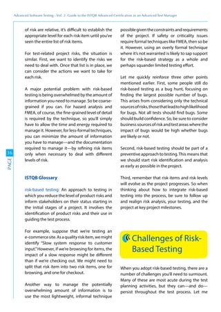 Advanced	
 Software	
 Testing	
 -	
 Vol.	
 2:	
 Guide	
 to	
 the	
 ISTQB	
 Advanced	
 Certiﬁcation	
 as	
 an	
 Advanced	
 Test	
 Manager
36
PAGE
of risk are relative, it’s difficult to establish the
appropriate level for each risk item until you’ve
seen the entire list of risk items.
For test-related project risks, the situation is
similar. First, we want to identify the risks we
need to deal with. Once that list is in place, we
can consider the actions we want to take for
each risk.
A major potential problem with risk-based
testing is being overwhelmed by the amount of
information you need to manage. So be coarse-
grained if you can. For hazard analysis and
FMEA, of course, the fine-grained level of detail
is required by the technique, so you’ll simply
have to allow the time and energy required to
manage it. However, for less-formal techniques,
you can minimize the amount of information
you have to manage—and the documentation
required to manage it—by refining risk items
only when necessary to deal with different
levels of risk.
ISTQB Glossary
risk-based testing: An approach to testing in
which you reduce the level of product risks and
inform stakeholders on their status starting in
the initial stages of a project. It involves the
identification of product risks and their use in
guiding the test process.
For example, suppose that we’re testing an
e-commercesite.Asaqualityriskitem,wemight
identify “Slow system response to customer
input.”However, if we’re browsing for items, the
impact of a slow response might be different
than if we’re checking out. We might need to
split that risk item into two risk items, one for
browsing, and one for checkout.
Another way to manage the potentially
overwhelming amount of information is to
use the most lightweight, informal technique
possiblegiventheconstraintsandrequirements
of the project. If safety or criticality issues
require formal techniques like FMEA, then so be
it. However, using an overly formal technique
where it’s not warranted is likely to sap support
for the risk-based strategy as a whole and
perhaps squander limited testing effort.
Let me quickly reinforce three other points
mentioned earlier. First, some people still do
risk-based testing as a bug hunt, focusing on
finding the largest possible number of bugs.
This arises from considering only the technical
sourcesofrisks,thosethatleadtohighlikelihood
for bugs. Not all tests should find bugs. Some
should build confidence. So, be sure to consider
business sources of risk and test areas where the
impact of bugs would be high whether bugs
are likely or not.
Second, risk-based testing should be part of a
preventive approach to testing.This means that
we should start risk identification and analysis
as early as possible in the project.
Third, remember that risk items and risk levels
will evolve as the project progresses. So when
thinking about how to integrate risk-based
testing into the process, be sure to follow up
and realign risk analysis, your testing, and the
project at key project milestones.
Challenges of Risk-
Based Testing
When you adopt risk-based testing, there are a
number of challenges you’ll need to surmount.
Many of these are most acute during the test
planning activities, but they can—and do—
persist throughout the test process. Let me
 
