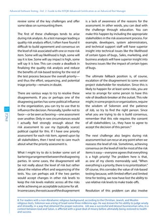 Advanced	
 Software	
 Testing	
 -	
 Vol.	
 2:	
 Guide	
 to	
 the	
 ISTQB	
 Advanced	
 Certiﬁcation	
 as	
 an	
 Advanced	
 Test	
 Manager
37
PAGE
review some of the key challenges and offer
some ideas on surmounting them.
The first of these challenges tends to arise
during risk analysis. As a test manager leading a
quality risk analysis effort, I often have found it
difficult to build agreement and consensus on
the level of risk associated with one or more risk
item. Some will say likelihood is high, some will
say it is low. Some will say impact is high, some
will say it is low. This can create a deadlock in
finalizing the quality risk analysis and reduce
the benefits of risk-based testing for the rest of
the test process because the overall priority—
and thus the effort, sequencing, and potential
triage priority—remains in doubt.
There are various ways to try to resolve these
disagreements. If you or perhaps one of the
disagreeing parties has some political influence
in the organization, you can try to use that to
influence the decision. Personally, I prefer not to
favor—or be seen as favoring—one assessment
over another. Only in rare circumstances would
I actually feel strongly enough about the
risk assessment to use my (typically scarce)
political capital for this. If I have one priority
assessment for each risk item, agreed upon by
all stakeholders, then I tend not to care much
about what the priority assessment is.
What I might try to do is broker some sort of
barteringarrangementbetweenthedisagreeing
parties. In some cases, the disagreement will
be not really about the level of risk but rather
about the relative effort and sequencing of the
tests. You can perhaps ask if the two parties
would accept changes in other risk levels to
keep the risk levels realistic across all the risks
while achieving an acceptable outcome for all.
Insomecases,therootcauseofthedisagreement
is a lack of awareness of the reasons for the
assessment. In other words, you can deal with
the challenge through education. You can
make this happen by including the appropriate
stakeholders in the risk assessment process. For
example, developers, system administrators,
and technical support staff will have superior
insight into technical issues like the likelihood
of certain types of bugs,. Sales, marketing, and
business analysts will have superior insight into
business issues like the impact of certain types
of bugs.
The ultimate fallback position is, of course,
escalation of the disagreement to some senior
project stakeholder for resolution. Since this is
likely to happen for at least some risks, you are
wise to arrange for some person to have this
role of deadlock-breaker at the outset. This role
might,insomeprojectsororganizations,require
the wisdom of Solomon and the patience
of Job, so try to find the right person. Since
what you are trying to do is build consensus,
remember that this role requires the consent
of all stakeholders; i.e., they have to agree to
accept the decision of this person.8
The next challenge also begins during risk
assessment but can recur at any point when we
reassess the level of risk. Sometimes, achieving
consensus on the level of risk for most of the risk
items is easy—everyone agrees that everything
is a high priority! The problem here is that,
as one of my clients memorably said, “When
everythingisapriority,thereisnoprioritization.”
Of course, this corrodes the value of risk-based
testing because, with limited effort and limited
time for testing, we now have lost the ability to
use relative risk levels to make trade-offs.
Resolution of this problem can also involve
8: For readers with a non-Abrahamic religious background, according to the Christian, Jewish, and Muslim
religious texts, Solomon was a king of Israel some three millennia ago. He was known for his ability to judge wisely
and shrewdly, in a way that obtained the proper outcome. Job was a successful and devout businessman who, in a
contest between God and Satan, is afflicted with a great deal of misery before ultimately being restored to health
and success.
 