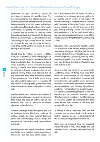 Advanced	
 Software	
 Testing	
 -	
 Vol.	
 2:	
 Guide	
 to	
 the	
 ISTQB	
 Advanced	
 Certiﬁcation	
 as	
 an	
 Advanced	
 Test	
 Manager
38
PAGE
escalation, but you can try a couple of
techniques to resolve this problem first. For
one thing, recognize that all projects exist in an
evolving continuum where trade-offs are made
between quality, schedule, scope, and budget
considerations.Thesetrade-offsareeithermade
deliberately, analytically, and thoughtfully, in
a planned way, in advance, or they are made
hurriedly,reactively,andchaotically.So,ifduring
the risk assessment you see a trend toward the
“everything is a high priority”result, ask people
to consider, for any risk item they are rating,
what they would sacrifice to ensure thorough
testing of the risk item.
Would they be willing to spend $10,000,
$100,000, or $1,000,000 more on the project to
ensure thorough testing of the risk item?Would
they be willing to delay the release by a day, a
week, a month, or a year to ensure thorough
testing of the risk item? Would they be willing
to eliminate a feature or characteristic of the
product entirely if they were not sure that all
the related risk items were thoroughly tested?
If the answers are, “Not a dollar more, not a
day later, and the feature stays in regardless of
the amount of testing,” then, guess what? That
means the risk item is not a high-priority quality
risk.
Another technique to deal with this problem, if
itisrecurring,istoadoptariskanalysisapproach
that makes the costs of testing explicit. For
example, the cost of exposure technique
discussed earlier does this.
Another challenge arises throughout the use
of risk-based testing. This is the challenge of
getting people to make rational decisions
about risk. Unfortunately, human beings are
not generally rational about risk; they are often
irrational.
Letmeillustratewithananecdote.Ihaveafriend
who is, like me, a traveling business consultant.
Unlike me—but like many other people—he
has a fundamental fear of flying. His fear is
associated most strongly with an incident in
La Guardia airport where a two-engine jet
he was traveling in suffered what is called in
pilot’s parlance a “bird strike.” In this particular
case, a seagull went directly into one of the
jets, stalling it during takeoff. This resulted in
what’s referred to as an“aborted takeoff,”which
is a mild-sounding phrase for what is one of the
most dangerous things that can happen during
a flight.
Now, a few years ago, my friend bought a sports
car, a beautiful black Porsche. One day, while I
was visiting his house near New York, he took
me for a ride in it.The next thing I knew we were
on the Long Island Expressway, in heavy traffic,
traveling at speeds of up to 120 miles per hour.
So, I was thinking, “Interesting. This is the guy
who is afraid to fly.”
Keep in mind that death in an automobile
accident is about 100 times more likely than
death in a plane accident. In fact, many if not
most people in industrialized countries will
be involved in a car accident where someone
is injured—I have been personally and I know
people who have been seriously injured in car
accidents—yet fear of driving is relatively rare.
For a concise, excellent explanation of why this
happens, you can read Erik Simmons’s paper
“Risk Perception,” available in the RBCS Library
at www.rbcs-us.com. To summarize, Erik cites
some factors that increase or decrease the
perceived level of risk.
A feeling of dread associated with the risk
increases the perceived level of risk, while a
feeling—accurate or not—of controllability of
the risk reduces the perceived level of risk.
Risks that are imposed have an increased
perceived level of risk, while those that are
voluntary have a reduced perceived level of
risk.
 