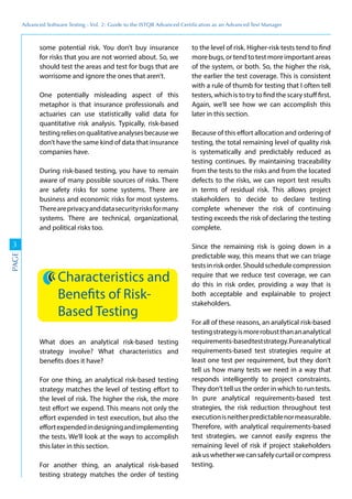 Advanced	
 Software	
 Testing	
 -	
 Vol.	
 2:	
 Guide	
 to	
 the	
 ISTQB	
 Advanced	
 Certiﬁcation	
 as	
 an	
 Advanced	
 Test	
 Manager
3
PAGE
some potential risk. You don’t buy insurance
for risks that you are not worried about. So, we
should test the areas and test for bugs that are
worrisome and ignore the ones that aren’t.
One potentially misleading aspect of this
metaphor is that insurance professionals and
actuaries can use statistically valid data for
quantitative risk analysis. Typically, risk-based
testingreliesonqualitativeanalysesbecausewe
don’t have the same kind of data that insurance
companies have.
During risk-based testing, you have to remain
aware of many possible sources of risks. There
are safety risks for some systems. There are
business and economic risks for most systems.
Thereareprivacyanddatasecurityrisksformany
systems. There are technical, organizational,
and political risks too.
Characteristics and
Benefits of Risk-
Based Testing
What does an analytical risk-based testing
strategy involve? What characteristics and
benefits does it have?
For one thing, an analytical risk-based testing
strategy matches the level of testing effort to
the level of risk. The higher the risk, the more
test effort we expend. This means not only the
effort expended in test execution, but also the
effortexpendedindesigningandimplementing
the tests. We’ll look at the ways to accomplish
this later in this section.
For another thing, an analytical risk-based
testing strategy matches the order of testing
to the level of risk. Higher-risk tests tend to find
more bugs, or tend to test more important areas
of the system, or both. So, the higher the risk,
the earlier the test coverage. This is consistent
with a rule of thumb for testing that I often tell
testers, which is to try to find the scary stuff first.
Again, we’ll see how we can accomplish this
later in this section.
Because of this effort allocation and ordering of
testing, the total remaining level of quality risk
is systematically and predictably reduced as
testing continues. By maintaining traceability
from the tests to the risks and from the located
defects to the risks, we can report test results
in terms of residual risk. This allows project
stakeholders to decide to declare testing
complete whenever the risk of continuing
testing exceeds the risk of declaring the testing
complete.
Since the remaining risk is going down in a
predictable way, this means that we can triage
tests in risk order. Should schedule compression
require that we reduce test coverage, we can
do this in risk order, providing a way that is
both acceptable and explainable to project
stakeholders.
For all of these reasons, an analytical risk-based
testingstrategyismorerobustthanananalytical
requirements-basedteststrategy.Pureanalytical
requirements-based test strategies require at
least one test per requirement, but they don’t
tell us how many tests we need in a way that
responds intelligently to project constraints.
They don’t tell us the order in which to run tests.
In pure analytical requirements-based test
strategies, the risk reduction throughout test
executionisneitherpredictablenormeasurable.
Therefore, with analytical requirements-based
test strategies, we cannot easily express the
remaining level of risk if project stakeholders
askuswhetherwecansafelycurtailorcompress
testing.
 