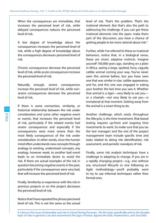 Advanced	
 Software	
 Testing	
 -	
 Vol.	
 2:	
 Guide	
 to	
 the	
 ISTQB	
 Advanced	
 Certiﬁcation	
 as	
 an	
 Advanced	
 Test	
 Manager
39
PAGE
When the consequences are immediate, that
increases the perceived level of risk, while
delayed consequences reduces the perceived
level of risk.
A low degree of knowledge about the
consequences increases the perceived level of
risk, while a high degree of knowledge about
the consequences decreases perceived level of
risk.
Chronic consequences decrease the perceived
level of risk, while acute consequences increase
the perceived level of risk.
Naturally enough, severe consequences
increase the perceived level of risk, while non-
severe consequences decrease the perceived
level of risk.
If there is some connection, similarity, or
historical relationship between the risk under
consideration and some other negative event
or events, that increases the perceived level
of risk, particularly if the related events had
severe consequences and especially if the
consequences were more severe than the
most likely consequences of the risk under
consideration. In other words, since the human
mind often understands new concepts through
analogy to existing, understood concepts, any
analogy, however weak, to another bad event
leads to an immediate desire to avoid the
risk. If there are actual examples of the risk in
question becoming negative events in the past,
particularly if the consequences were very bad,
that will increase the perceived level of risk.
Finally, familiarity or experience with the risk in
previous projects or on this project decreases
the perceived level of risk.
NoticethatIhaverepeatedthephraseperceived
level of risk. This is not the same as the actual
level of risk. That’s the problem. That’s the
irrational element. But that’s also the path to
addressing the challenge. If you can get these
irrational elements into the open, make them
part of the discussion, you have a chance of
getting people to be more rational about risk.9
Further, while I’ve referred to these as irrational
behaviors, notice that, in a biological sense,
these are smart, adaptive instincts. Imagine
yourself 100,000 years ago, standing on a plain
in Africa, seeing a large, spotted, furry, vaguely
catlike animal coming your way. You’ve never
seen this animal before, but you have seen
one that was similar in size, catlike appearance,
and fur, and this one was engaged in eating
your brother the last time you saw it. Whether
that animal is a tiger—very likely to eat you—
or a cheetah—not very likely to eat you—is
immaterial at that moment. Getting away from
the animal is a smart thing to do.
Another challenge, which exists throughout
the lifecycle, is the time investment. Risk-based
testing requires up-front and ongoing time
investments to work. So make sure that you (as
the test manager) and the rest of the project
management team include specific time and
tasks related to doing risk identification, risk
assessment, and periodic reanalysis of risk.
Finally, some risk analysis techniques have a
challenge in adapting to change. If you are in
a rapidly changing project—e.g., one without
any structured lifecycle or one following an
Agile methodology—you’ll probably want
to try to use informal techniques rather than
formal ones.
9: I discuss this issue of rationality and risk in Critical Testing Processes. On this topic specifically and on the broader
topic of risks in general, I can also recommend The Logic of Failure, Against the Gods, Freakonomics, and True Odds.
 