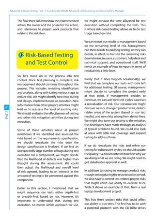 Advanced	
 Software	
 Testing	
 -	
 Vol.	
 2:	
 Guide	
 to	
 the	
 ISTQB	
 Advanced	
 Certiﬁcation	
 as	
 an	
 Advanced	
 Test	
 Manager
41
PAGE
Thefinalthreecolumnsshowtherecommended
action, the owner and the phase for the action,
and references to project work products that
relate to this risk item.
Risk-Based Testing
and Test Control
So, let’s move on in the process into test
control. Once test planning is complete, risk
management should continue throughout the
process. This includes revisiting identification
and analysis, along with taking various steps to
reduce risk. We might identify new risks during
test design, implementation, or execution. New
information from other project activities might
lead us to reassess the level of existing risks.
We should evaluate the effectiveness of testing
and other risk mitigation activities during test
execution.
Some of these activities occur at project
milestones. If we identified and assessed the
risks based on the requirements specification,
we should reevaluate the risks once the
design specification is finalized. If we find an
unexpectedly large number of bugs during test
execution for a component, we might decide
that the likelihood of defects was higher than
thought during the assessment. We could
then adjust the likelihood and overall level
of risk upward, leading to an increase in the
amount of testing to be performed against this
component.
Earlier in this section, I mentioned that we
might sequence our tests either depth-first
or breadth-first, based on risk. However, it’s
important to understand that, during test
execution, no matter which approach we use,
we might exhaust the time allocated for test
execution without completing the tests. This
is where risk-based testing allows us to do test
triage based on risks.
Wecanreportourresultstomanagementbased
on the remaining level of risk. Management
can then decide to prolong testing, or they can
decide, in effect, to transfer the remaining risks
downstream, to users, customers, help desk and
technical support, and operational staff. We’ll
revisit an example of how to report in terms of
residual risk a little later.
Rarely (but it does happen occasionally), we
find that we complete our tests with time left
for additional testing. Of course, management
might decide to complete the project early
at that point. If management decides to
continue, we can add new test cycles based on
a reevaluation of risk. Our reevaluation might
discover new or changed product risks, defect-
ridden areas of the system (based on our test
results), and new risks arising from defect fixes.
We might also tune our testing to the mistakes
the developers have made through an analysis
of typical problems found. We could also look
at areas with little test coverage and expand
testing to address those.
If we do reevaluate the risks and refine our
testingforsubsequentcycles,weshouldupdate
thequalityriskdocumentationtoreflectwhywe
are doing what we are doing. We might need to
get stakeholder approval as well.
In addition to having to manage product risks
thoughtestingduringthetestexecutionperiod,
we also have to control test-related project risks
that might affect our ability to execute tests.
Table 9 shows an example of that, from a real
laptop development project.
This lists three project risks that could affect
our ability to run tests. The first has to do with
a potential problem with the CD-ROM drives
 