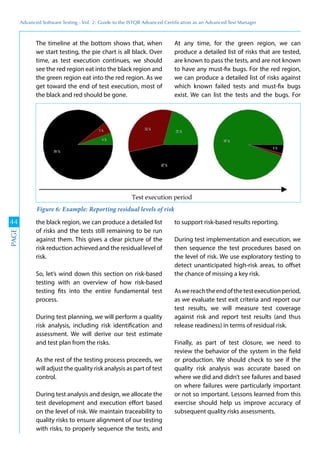 Advanced	
 Software	
 Testing	
 -	
 Vol.	
 2:	
 Guide	
 to	
 the	
 ISTQB	
 Advanced	
 Certiﬁcation	
 as	
 an	
 Advanced	
 Test	
 Manager
44
PAGE
The timeline at the bottom shows that, when
we start testing, the pie chart is all black. Over
time, as test execution continues, we should
see the red region eat into the black region and
the green region eat into the red region. As we
get toward the end of test execution, most of
the black and red should be gone.
At any time, for the green region, we can
produce a detailed list of risks that are tested,
are known to pass the tests, and are not known
to have any must-fix bugs. For the red region,
we can produce a detailed list of risks against
which known failed tests and must-fix bugs
exist. We can list the tests and the bugs. For
the black region, we can produce a detailed list
of risks and the tests still remaining to be run
against them. This gives a clear picture of the
risk reduction achieved and the residual level of
risk.
So, let’s wind down this section on risk-based
testing with an overview of how risk-based
testing fits into the entire fundamental test
process.
During test planning, we will perform a quality
risk analysis, including risk identification and
assessment. We will derive our test estimate
and test plan from the risks.
As the rest of the testing process proceeds, we
will adjust the quality risk analysis as part of test
control.
During test analysis and design, we allocate the
test development and execution effort based
on the level of risk. We maintain traceability to
quality risks to ensure alignment of our testing
with risks, to properly sequence the tests, and
to support risk-based results reporting.
During test implementation and execution, we
then sequence the test procedures based on
the level of risk. We use exploratory testing to
detect unanticipated high-risk areas, to offset
the chance of missing a key risk.
Aswereachtheendofthetestexecutionperiod,
as we evaluate test exit criteria and report our
test results, we will measure test coverage
against risk and report test results (and thus
release readiness) in terms of residual risk.
Finally, as part of test closure, we need to
review the behavior of the system in the field
or production. We should check to see if the
quality risk analysis was accurate based on
where we did and didn’t see failures and based
on where failures were particularly important
or not so important. Lessons learned from this
exercise should help us improve accuracy of
subsequent quality risks assessments.
Figure 6: Example: Reporting residual levels of risk
 