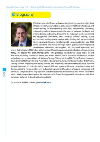 Advanced	
 Software	
 Testing	
 -	
 Vol.	
 2:	
 Guide	
 to	
 the	
 ISTQB	
 Advanced	
 Certiﬁcation	
 as	
 an	
 Advanced	
 Test	
 Manager
45
PAGE
Biography
Withthirtyyearsofsoftwareandsystemsengineeringexperience,RexBlack
isPresidentofRBCS(www.rbcs-us.com),aleaderinsoftware,hardware,and
systems testing. For almost twenty years, RBCS has delivered consulting,
outsourcing and training services in the areas of software, hardware, and
systems testing and quality. Employing the industry’s most experienced
and recognized consultants, RBCS conducts product testing, builds
and improves testing groups, and provides testing staff for hundreds of
clients worldwide. Ranging from Fortune 20 companies to start-ups, RBCS
clients save time and money through higher quality, improved product
development, decreased tech support calls, improved reputation, and
more. As the leader of RBCS, Rex is the most prolific author practicing in the field of software testing
today. His popular first book, Managing the Testing Process, has sold over 50,000 copies around
the world, including Japanese, Chinese, and Indian releases, and is now in its third edition. His ten
other books on testing, Advanced Software Testing: Volumes I, II, and III, Critical Testing Processes,
Foundations of SoftwareTesting, Pragmatic SoftwareTesting, Fundamentos de Pruebas de Software,
Testing Metrics, Improving the Testing Process, and Improving the Software Process have also sold
tens of thousands of copies, including Spanish, Chinese, Japanese, Hebrew, Hungarian, Indian, and
Russian editions. He has written over forty articles, presented hundreds of papers, workshops, and
seminars, and given about fifty keynotes and other speeches at conferences and events around the
world. Rex is the past President of the International Software Testing Qualifications Board and of the
American Software Testing Qualifications Board.
To purchase Rex Black’s book, please click here.
 