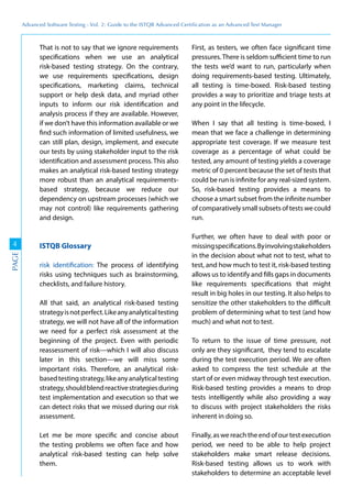 Advanced	
 Software	
 Testing	
 -	
 Vol.	
 2:	
 Guide	
 to	
 the	
 ISTQB	
 Advanced	
 Certiﬁcation	
 as	
 an	
 Advanced	
 Test	
 Manager
4
PAGE
That is not to say that we ignore requirements
specifications when we use an analytical
risk-based testing strategy. On the contrary,
we use requirements specifications, design
specifications, marketing claims, technical
support or help desk data, and myriad other
inputs to inform our risk identification and
analysis process if they are available. However,
if we don’t have this information available or we
find such information of limited usefulness, we
can still plan, design, implement, and execute
our tests by using stakeholder input to the risk
identification and assessment process. This also
makes an analytical risk-based testing strategy
more robust than an analytical requirements-
based strategy, because we reduce our
dependency on upstream processes (which we
may not control) like requirements gathering
and design.
ISTQB Glossary
risk identification: The process of identifying
risks using techniques such as brainstorming,
checklists, and failure history.
All that said, an analytical risk-based testing
strategyisnotperfect.Likeanyanalyticaltesting
strategy, we will not have all of the information
we need for a perfect risk assessment at the
beginning of the project. Even with periodic
reassessment of risk—which I will also discuss
later in this section—we will miss some
important risks. Therefore, an analytical risk-
basedtestingstrategy,likeanyanalyticaltesting
strategy,shouldblendreactivestrategiesduring
test implementation and execution so that we
can detect risks that we missed during our risk
assessment.
Let me be more specific and concise about
the testing problems we often face and how
analytical risk-based testing can help solve
them.
First, as testers, we often face significant time
pressures. There is seldom sufficient time to run
the tests we’d want to run, particularly when
doing requirements-based testing. Ultimately,
all testing is time-boxed. Risk-based testing
provides a way to prioritize and triage tests at
any point in the lifecycle.
When I say that all testing is time-boxed, I
mean that we face a challenge in determining
appropriate test coverage. If we measure test
coverage as a percentage of what could be
tested, any amount of testing yields a coverage
metric of 0 percent because the set of tests that
could be run is infinite for any real-sized system.
So, risk-based testing provides a means to
choose a smart subset from the infinite number
of comparatively small subsets of tests we could
run.
Further, we often have to deal with poor or
missingspecifications.Byinvolvingstakeholders
in the decision about what not to test, what to
test, and how much to test it, risk-based testing
allows us to identify and fills gaps in documents
like requirements specifications that might
result in big holes in our testing. It also helps to
sensitize the other stakeholders to the difficult
problem of determining what to test (and how
much) and what not to test.
To return to the issue of time pressure, not
only are they significant, they tend to escalate
during the test execution period. We are often
asked to compress the test schedule at the
start of or even midway through test execution.
Risk-based testing provides a means to drop
tests intelligently while also providing a way
to discuss with project stakeholders the risks
inherent in doing so.
Finally, as we reach the end of our test execution
period, we need to be able to help project
stakeholders make smart release decisions.
Risk-based testing allows us to work with
stakeholders to determine an acceptable level
 