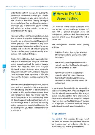 Advanced	
 Software	
 Testing	
 -	
 Vol.	
 2:	
 Guide	
 to	
 the	
 ISTQB	
 Advanced	
 Certiﬁcation	
 as	
 an	
 Advanced	
 Test	
 Manager
6
PAGE
understanding of risk changes. By putting the
ideas in this section into practice, you can join
us in this endeavor. As you learn more about
how analytical risk-based testing strategies
work—and where they need improvements—I
encourage you to share what you’ve learned
with others by writing articles, books, and
presentations on the topic.
However, while we still have much to learn, that
does not mean that analytical risk-based testing
strategies are at all experimental. They are well-
proven practice. I am unaware of any other
test strategies that adapt as well to the myriad
realities and constraints of software projects.
They are the best thing going, especially when
blended with reactive strategies.
Anotherformofblendingthatrequiresattention
and work is blending of analytical risk-based
testing strategies with all the existing lifecycle
models. My associates have used analytical
risk-based testing strategies with sequential
lifecycles,iterativelifecycles,andspirallifecycles.
These strategies work regardless of lifecycle.
However, the strategies must be adapted to the
lifecycle.
Beyondlearningmorethroughpractice,another
important next step is for test management
tools to catch up and start to advance the use
of analytical risk-based testing strategies. Some
test management tools now incorporate the
state of the practice in risk-based testing. Some
still do not support risk-based testing directly at
all. I encourage those of you who are working
on test management tools to build support for
this strategy into your tools and look for ways
to improve it.
How to Do Risk-
Based Testing
Let’s move on to the tactical questions about
how we can perform risk-based testing. Let’s
start with a general discussion about risk
management, and then we’ll focus on specific
elements of risk-based testing for the rest of
this section.
Risk management includes three primary
activities:
Risk identification, figuring out what the
different project and quality risks are for
the project
Risk analysis, assessing the level of risk—
typically based on likelihood and impact—
for each identified risk item
Risk mitigation (which is really more
properly called“risk control”because
it consists of mitigation, contingency,
transference, and acceptance actions for
various risks)
In some sense, these activities are sequential, at
least in when they start. They are staged such
that risk identification starts first. Risk analysis
comes next. Risk control starts once we have
determinedthelevelofriskthroughriskanalysis.
However,sinceweshouldcontinuouslymanage
risk in a project, risk identification, risk analysis,
and risk control are all recurring activities.
ISTQB Glossary
risk control: The process through which
decisions are reached and protective measures
are implemented for reducing risks to, or
maintaining risks within, specified levels
 