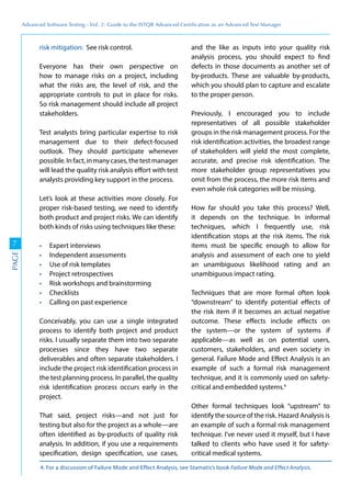 Advanced	
 Software	
 Testing	
 -	
 Vol.	
 2:	
 Guide	
 to	
 the	
 ISTQB	
 Advanced	
 Certiﬁcation	
 as	
 an	
 Advanced	
 Test	
 Manager
7
PAGE
risk mitigation: See risk control.
Everyone has their own perspective on
how to manage risks on a project, including
what the risks are, the level of risk, and the
appropriate controls to put in place for risks.
So risk management should include all project
stakeholders.
Test analysts bring particular expertise to risk
management due to their defect-focused
outlook. They should participate whenever
possible.Infact,inmanycases,thetestmanager
will lead the quality risk analysis effort with test
analysts providing key support in the process.
Let’s look at these activities more closely. For
proper risk-based testing, we need to identify
both product and project risks. We can identify
both kinds of risks using techniques like these:
Expert interviews
Independent assessments
Use of risk templates
Project retrospectives
Risk workshops and brainstorming
Checklists
Calling on past experience
Conceivably, you can use a single integrated
process to identify both project and product
risks. I usually separate them into two separate
processes since they have two separate
deliverables and often separate stakeholders. I
include the project risk identification process in
the test planning process. In parallel, the quality
risk identification process occurs early in the
project.
That said, project risks—and not just for
testing but also for the project as a whole—are
often identified as by-products of quality risk
analysis. In addition, if you use a requirements
specification, design specification, use cases,
and the like as inputs into your quality risk
analysis process, you should expect to find
defects in those documents as another set of
by-products. These are valuable by-products,
which you should plan to capture and escalate
to the proper person.
Previously, I encouraged you to include
representatives of all possible stakeholder
groups in the risk management process. For the
risk identification activities, the broadest range
of stakeholders will yield the most complete,
accurate, and precise risk identification. The
more stakeholder group representatives you
omit from the process, the more risk items and
even whole risk categories will be missing.
How far should you take this process? Well,
it depends on the technique. In informal
techniques, which I frequently use, risk
identification stops at the risk items. The risk
items must be specific enough to allow for
analysis and assessment of each one to yield
an unambiguous likelihood rating and an
unambiguous impact rating.
Techniques that are more formal often look
“downstream” to identify potential effects of
the risk item if it becomes an actual negative
outcome. These effects include effects on
the system—or the system of systems if
applicable—as well as on potential users,
customers, stakeholders, and even society in
general. Failure Mode and Effect Analysis is an
example of such a formal risk management
technique, and it is commonly used on safety-
critical and embedded systems.4
Other formal techniques look “upstream” to
identify the source of the risk. Hazard Analysis is
an example of such a formal risk management
technique. I’ve never used it myself, but I have
talked to clients who have used it for safety-
critical medical systems.
4: For a discussion of Failure Mode and Effect Analysis, see Stamatis’s book Failure Mode and Effect Analysis.
 