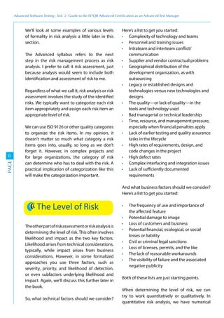 Advanced	
 Software	
 Testing	
 -	
 Vol.	
 2:	
 Guide	
 to	
 the	
 ISTQB	
 Advanced	
 Certiﬁcation	
 as	
 an	
 Advanced	
 Test	
 Manager
8
PAGE
We’ll look at some examples of various levels
of formality in risk analysis a little later in this
section.
The Advanced syllabus refers to the next
step in the risk management process as risk
analysis. I prefer to call it risk assessment, just
because analysis would seem to include both
identification and assessment of risk to me.
Regardless of what we call it, risk analysis or risk
assessment involves the study of the identified
risks. We typically want to categorize each risk
item appropriately and assign each risk item an
appropriate level of risk.
We can use ISO 9126 or other quality categories
to organize the risk items. In my opinion, it
doesn’t matter so much what category a risk
items goes into, usually, so long as we don’t
forget it. However, in complex projects and
for large organizations, the category of risk
can determine who has to deal with the risk. A
practical implication of categorization like this
will make the categorization important.
The Level of Risk
Theotherpartofriskassessmentorriskanalysisis
determining the level of risk.This often involves
likelihood and impact as the two key factors.
Likelihood arises from technical considerations,
typically, while impact arises from business
considerations. However, in some formalized
approaches you use three factors, such as
severity, priority, and likelihood of detection,
or even subfactors underlying likelihood and
impact. Again, we’ll discuss this further later in
the book.
So, what technical factors should we consider?
Here’s a list to get you started:
Complexity of technology and teams
Personnel and training issues
Intrateam and interteam conflict/
communication
Supplier and vendor contractual problems
Geographical distribution of the
development organization, as with
outsourcing
Legacy or established designs and
technologies versus new technologies and
designs
The quality—or lack of quality—in the
tools and technology used
Bad managerial or technical leadership
Time, resource, and management pressure,
especially when financial penalties apply
Lack of earlier testing and quality assurance
tasks in the lifecycle
High rates of requirements, design, and
code changes in the project
High defect rates
Complex interfacing and integration issues
Lack of sufficiently documented
requirements
And what business factors should we consider?
Here’s a list to get you started:
The frequency of use and importance of
the affected feature
Potential damage to image
Loss of customers and business
Potential financial, ecological, or social
losses or liability
Civil or criminal legal sanctions
Loss of licenses, permits, and the like
The lack of reasonable workarounds
The visibility of failure and the associated
negative publicity
Both of these lists are just starting points.
When determining the level of risk, we can
try to work quantitatively or qualitatively. In
quantitative risk analysis, we have numerical
 