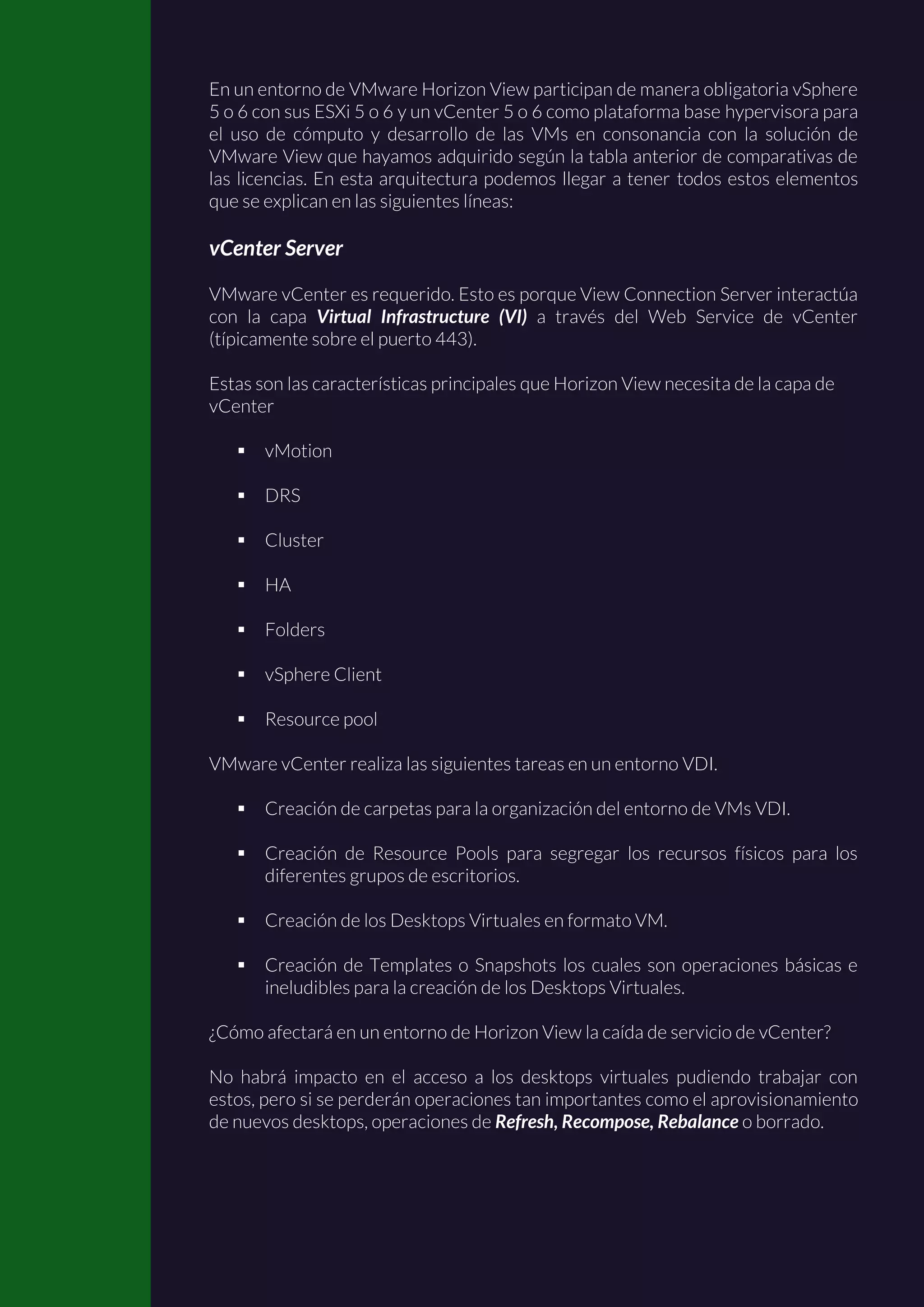 En un entorno de VMware Horizon View participan de manera obligatoria vSphere
5 o 6 con sus ESXi 5 o 6 y un vCenter 5 o 6 como plataforma base hypervisora para
el uso de cómputo y desarrollo de las VMs en consonancia con la solución de
VMware View que hayamos adquirido según la tabla anterior de comparativas de
las licencias. En esta arquitectura podemos llegar a tener todos estos elementos
que se explican en las siguientes líneas:
vCenter Server
VMware vCenter es requerido. Esto es porque View Connection Server interactúa
con la capa Virtual Infrastructure (VI) a través del Web Service de vCenter
(típicamente sobre el puerto 443).
Estas son las características principales que Horizon View necesita de la capa de
vCenter
 vMotion
 DRS
 Cluster
 HA
 Folders
 vSphere Client
 Resource pool
VMware vCenter realiza las siguientes tareas en un entorno VDI.
 Creación de carpetas para la organización del entorno de VMs VDI.
 Creación de Resource Pools para segregar los recursos físicos para los
diferentes grupos de escritorios.
 Creación de los Desktops Virtuales en formato VM.
 Creación de Templates o Snapshots los cuales son operaciones básicas e
ineludibles para la creación de los Desktops Virtuales.
¿Cómo afectará en un entorno de Horizon View la caída de servicio de vCenter?
No habrá impacto en el acceso a los desktops virtuales pudiendo trabajar con
estos, pero si se perderán operaciones tan importantes como el aprovisionamiento
de nuevos desktops, operaciones de Refresh, Recompose, Rebalance o borrado.
 