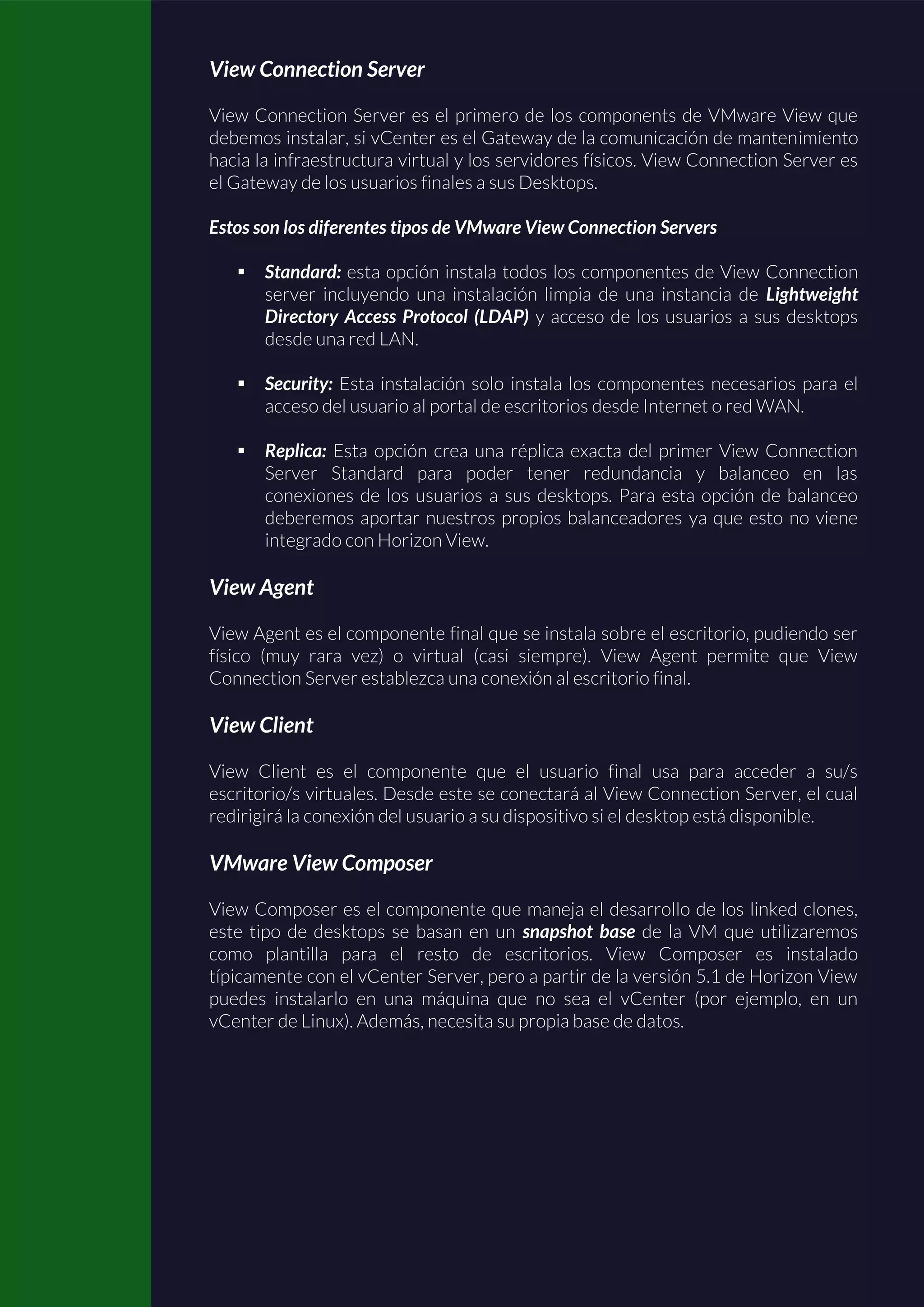 View Connection Server
View Connection Server es el primero de los components de VMware View que
debemos instalar, si vCenter es el Gateway de la comunicación de mantenimiento
hacia la infraestructura virtual y los servidores físicos. View Connection Server es
el Gateway de los usuarios finales a sus Desktops.
Estos son los diferentes tipos de VMware View Connection Servers
 Standard: esta opción instala todos los componentes de View Connection
server incluyendo una instalación limpia de una instancia de Lightweight
Directory Access Protocol (LDAP) y acceso de los usuarios a sus desktops
desde una red LAN.
 Security: Esta instalación solo instala los componentes necesarios para el
acceso del usuario al portal de escritorios desde Internet o red WAN.
 Replica: Esta opción crea una réplica exacta del primer View Connection
Server Standard para poder tener redundancia y balanceo en las
conexiones de los usuarios a sus desktops. Para esta opción de balanceo
deberemos aportar nuestros propios balanceadores ya que esto no viene
integrado con Horizon View.
View Agent
View Agent es el componente final que se instala sobre el escritorio, pudiendo ser
físico (muy rara vez) o virtual (casi siempre). View Agent permite que View
Connection Server establezca una conexión al escritorio final.
View Client
View Client es el componente que el usuario final usa para acceder a su/s
escritorio/s virtuales. Desde este se conectará al View Connection Server, el cual
redirigirá la conexión del usuario a su dispositivo si el desktop está disponible.
VMware View Composer
View Composer es el componente que maneja el desarrollo de los linked clones,
este tipo de desktops se basan en un snapshot base de la VM que utilizaremos
como plantilla para el resto de escritorios. View Composer es instalado
típicamente con el vCenter Server, pero a partir de la versión 5.1 de Horizon View
puedes instalarlo en una máquina que no sea el vCenter (por ejemplo, en un
vCenter de Linux). Además, necesita su propia base de datos.
 