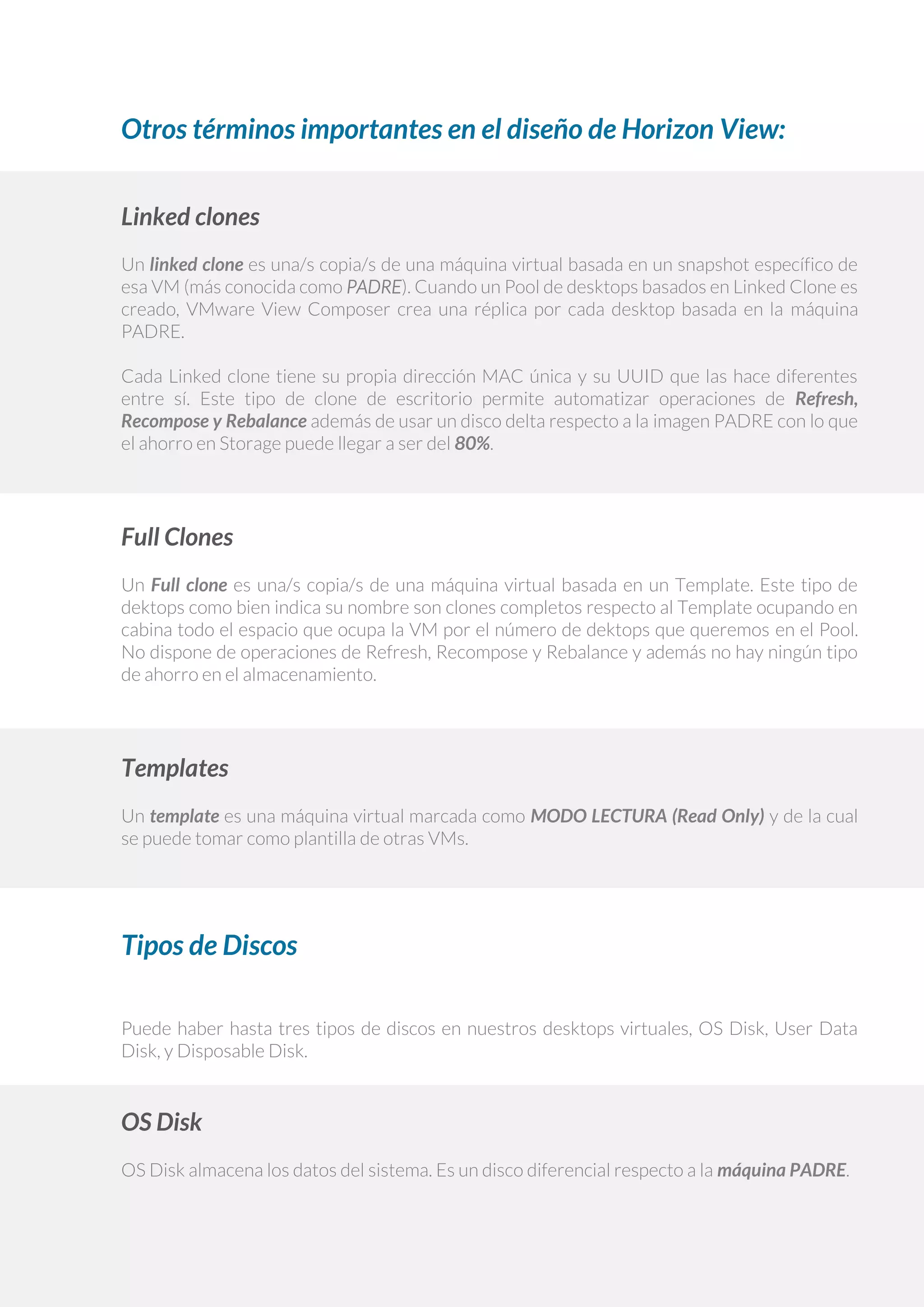 Otros términos importantes en el diseño de Horizon View:
Linked clones
Un linked clone es una/s copia/s de una máquina virtual basada en un snapshot específico de
esa VM (más conocida como PADRE). Cuando un Pool de desktops basados en Linked Clone es
creado, VMware View Composer crea una réplica por cada desktop basada en la máquina
PADRE.
Cada Linked clone tiene su propia dirección MAC única y su UUID que las hace diferentes
entre sí. Este tipo de clone de escritorio permite automatizar operaciones de Refresh,
Recompose y Rebalance además de usar un disco delta respecto a la imagen PADRE con lo que
el ahorro en Storage puede llegar a ser del 80%.
Full Clones
Un Full clone es una/s copia/s de una máquina virtual basada en un Template. Este tipo de
dektops como bien indica su nombre son clones completos respecto al Template ocupando en
cabina todo el espacio que ocupa la VM por el número de dektops que queremos en el Pool.
No dispone de operaciones de Refresh, Recompose y Rebalance y además no hay ningún tipo
de ahorro en el almacenamiento.
Templates
Un template es una máquina virtual marcada como MODO LECTURA (Read Only) y de la cual
se puede tomar como plantilla de otras VMs.
Tipos de Discos
Puede haber hasta tres tipos de discos en nuestros desktops virtuales, OS Disk, User Data
Disk, y Disposable Disk.
OS Disk
OS Disk almacena los datos del sistema. Es un disco diferencial respecto a la máquina PADRE.
 