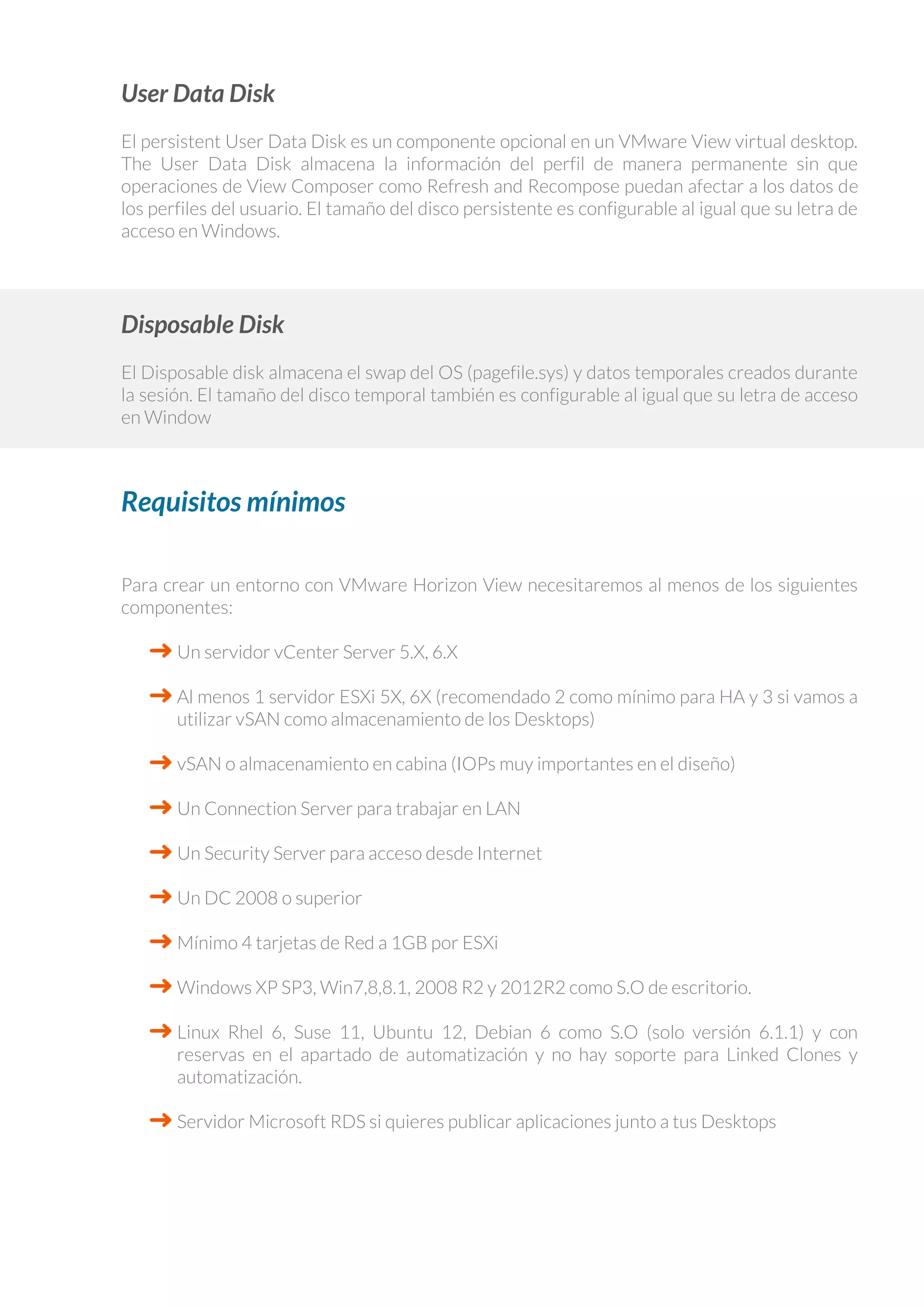 User Data Disk
El persistent User Data Disk es un componente opcional en un VMware View virtual desktop.
The User Data Disk almacena la información del perfil de manera permanente sin que
operaciones de View Composer como Refresh and Recompose puedan afectar a los datos de
los perfiles del usuario. El tamaño del disco persistente es configurable al igual que su letra de
acceso en Windows.
Disposable Disk
El Disposable disk almacena el swap del OS (pagefile.sys) y datos temporales creados durante
la sesión. El tamaño del disco temporal también es configurable al igual que su letra de acceso
en Window
Requisitos mínimos
Para crear un entorno con VMware Horizon View necesitaremos al menos de los siguientes
componentes:
Un servidor vCenter Server 5.X, 6.X
Al menos 1 servidor ESXi 5X, 6X (recomendado 2 como mínimo para HA y 3 si vamos a
utilizar vSAN como almacenamiento de los Desktops)
vSAN o almacenamiento en cabina (IOPs muy importantes en el diseño)
Un Connection Server para trabajar en LAN
Un Security Server para acceso desde Internet
Un DC 2008 o superior
Mínimo 4 tarjetas de Red a 1GB por ESXi
Windows XP SP3, Win7,8,8.1, 2008 R2 y 2012R2 como S.O de escritorio.
Linux Rhel 6, Suse 11, Ubuntu 12, Debian 6 como S.O (solo versión 6.1.1) y con
reservas en el apartado de automatización y no hay soporte para Linked Clones y
automatización.
Servidor Microsoft RDS si quieres publicar aplicaciones junto a tus Desktops
 