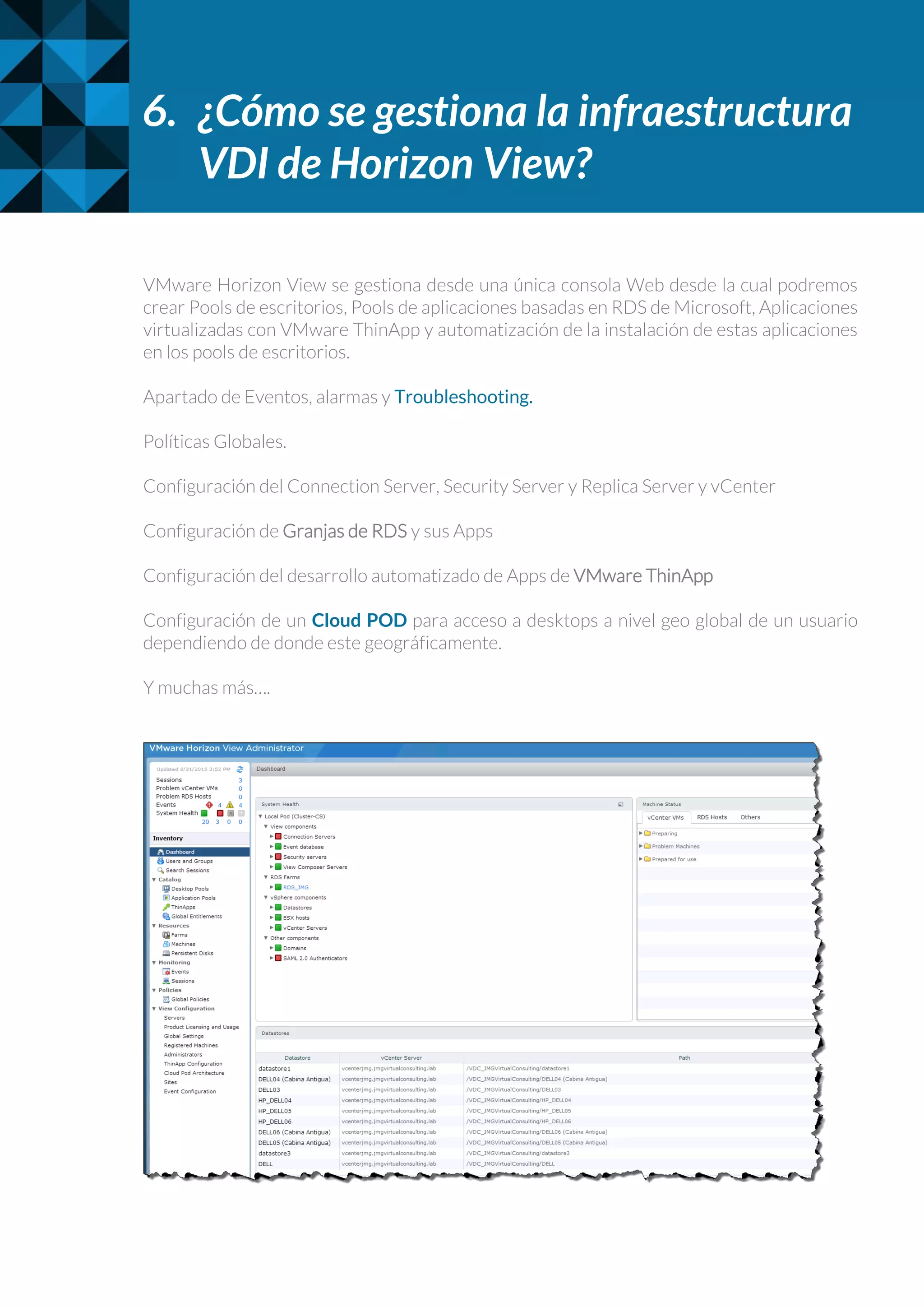 6. ¿Cómo se gestiona la infraestructura
VDI de Horizon View?
VMware Horizon View se gestiona desde una única consola Web desde la cual podremos
crear Pools de escritorios, Pools de aplicaciones basadas en RDS de Microsoft, Aplicaciones
virtualizadas con VMware ThinApp y automatización de la instalación de estas aplicaciones
en los pools de escritorios.
Apartado de Eventos, alarmas y Troubleshooting.
Políticas Globales.
Configuración del Connection Server, Security Server y Replica Server y vCenter
Configuración de Granjas de RDS y sus Apps
Configuración del desarrollo automatizado de Apps de VMware ThinApp
Configuración de un Cloud POD para acceso a desktops a nivel geo global de un usuario
dependiendo de donde este geográficamente.
Y muchas más….
 