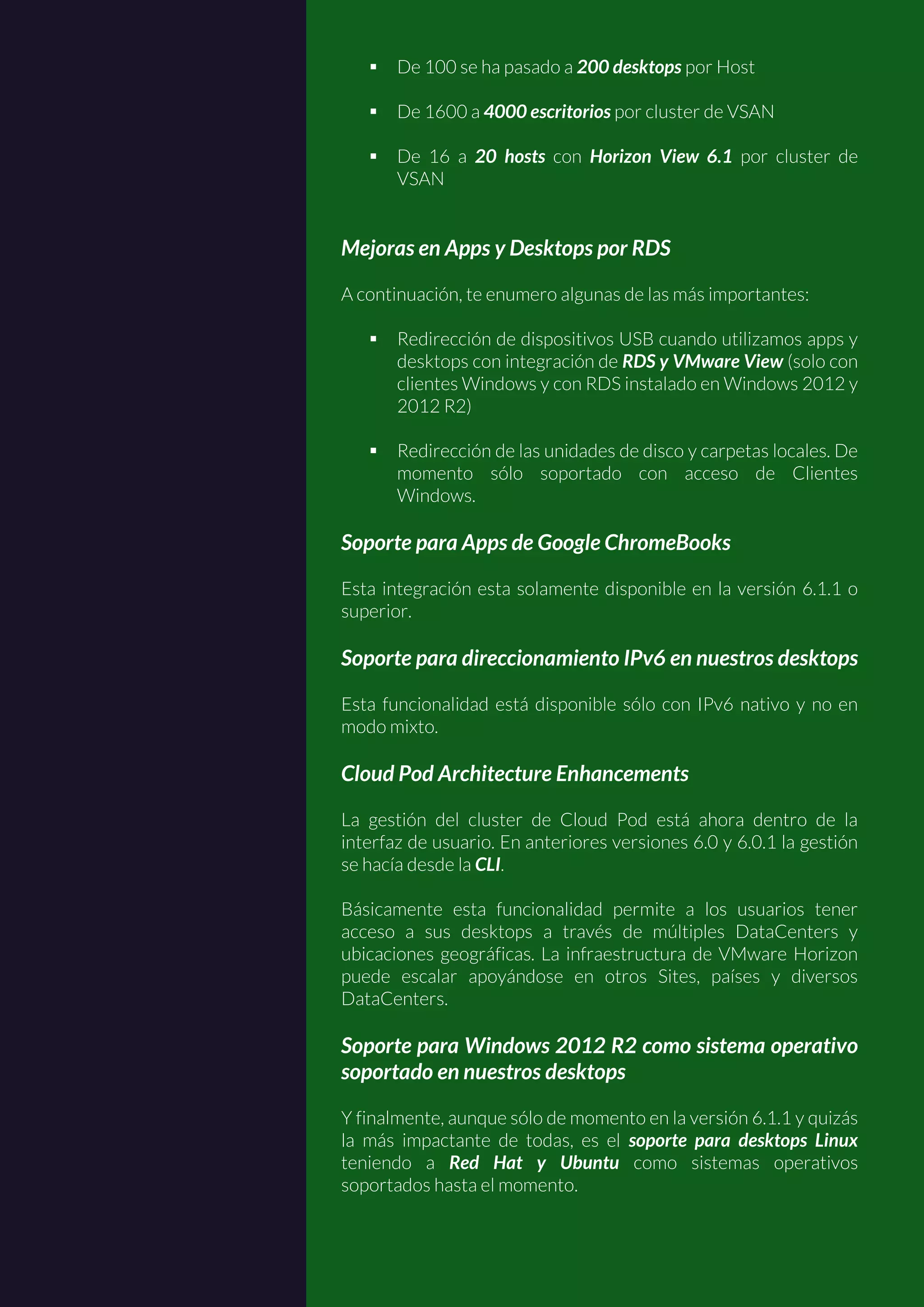  De 100 se ha pasado a 200 desktops por Host
 De 1600 a 4000 escritorios por cluster de VSAN
 De 16 a 20 hosts con Horizon View 6.1 por cluster de
VSAN
Mejoras en Apps y Desktops por RDS
A continuación, te enumero algunas de las más importantes:
 Redirección de dispositivos USB cuando utilizamos apps y
desktops con integración de RDS y VMware View (solo con
clientes Windows y con RDS instalado en Windows 2012 y
2012 R2)
 Redirección de las unidades de disco y carpetas locales. De
momento sólo soportado con acceso de Clientes
Windows.
Soporte para Apps de Google ChromeBooks
Esta integración esta solamente disponible en la versión 6.1.1 o
superior.
Soporte para direccionamiento IPv6 en nuestros desktops
Esta funcionalidad está disponible sólo con IPv6 nativo y no en
modo mixto.
Cloud Pod Architecture Enhancements
La gestión del cluster de Cloud Pod está ahora dentro de la
interfaz de usuario. En anteriores versiones 6.0 y 6.0.1 la gestión
se hacía desde la CLI.
Básicamente esta funcionalidad permite a los usuarios tener
acceso a sus desktops a través de múltiples DataCenters y
ubicaciones geográficas. La infraestructura de VMware Horizon
puede escalar apoyándose en otros Sites, países y diversos
DataCenters.
Soporte para Windows 2012 R2 como sistema operativo
soportado en nuestros desktops
Y finalmente, aunque sólo de momento en la versión 6.1.1 y quizás
la más impactante de todas, es el soporte para desktops Linux
teniendo a Red Hat y Ubuntu como sistemas operativos
soportados hasta el momento.
 