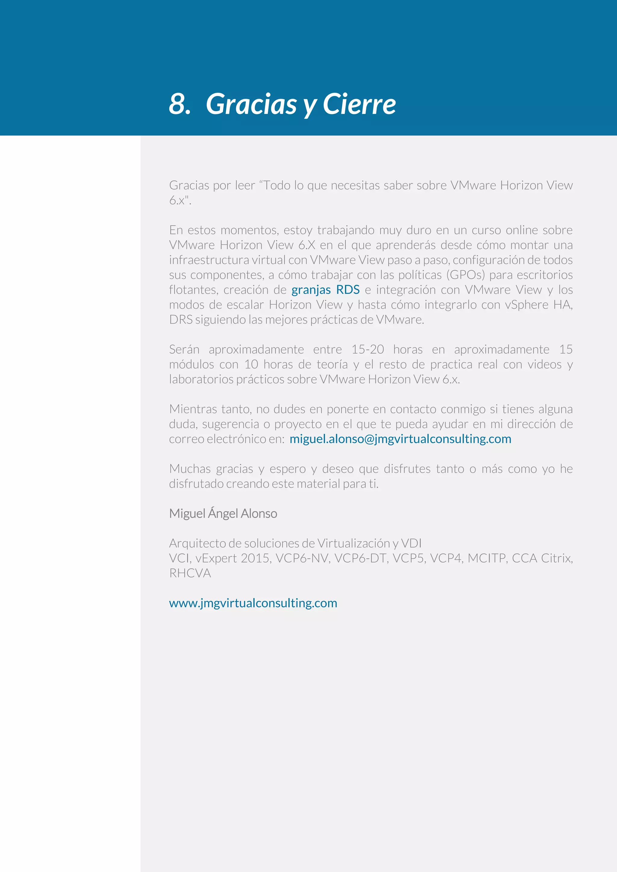 8. Gracias y Cierre
Gracias por leer “Todo lo que necesitas saber sobre VMware Horizon View
6.x".
En estos momentos, estoy trabajando muy duro en un curso online sobre
VMware Horizon View 6.X en el que aprenderás desde cómo montar una
infraestructura virtual con VMware View paso a paso, configuración de todos
sus componentes, a cómo trabajar con las políticas (GPOs) para escritorios
flotantes, creación de granjas RDS e integración con VMware View y los
modos de escalar Horizon View y hasta cómo integrarlo con vSphere HA,
DRS siguiendo las mejores prácticas de VMware.
Serán aproximadamente entre 15-20 horas en aproximadamente 15
módulos con 10 horas de teoría y el resto de practica real con videos y
laboratorios prácticos sobre VMware Horizon View 6.x.
Mientras tanto, no dudes en ponerte en contacto conmigo si tienes alguna
duda, sugerencia o proyecto en el que te pueda ayudar en mi dirección de
correo electrónico en: miguel.alonso@jmgvirtualconsulting.com
Muchas gracias y espero y deseo que disfrutes tanto o más como yo he
disfrutado creando este material para ti.
Miguel Ángel Alonso
Arquitecto de soluciones de Virtualización y VDI
VCI, vExpert 2015, VCP6-NV, VCP6-DT, VCP5, VCP4, MCITP, CCA Citrix,
RHCVA
www.jmgvirtualconsulting.com
 