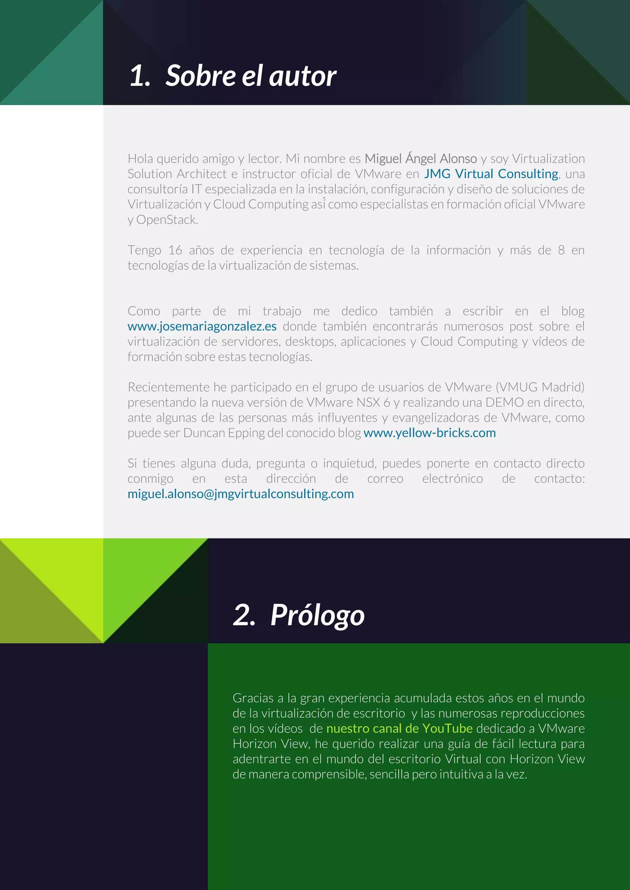 1. Sobre el autor
Hola querido amigo y lector. Mi nombre es Miguel Ángel Alonso y soy Virtualization
Solution Architect e instructor oficial de VMware en JMG Virtual Consulting, una
consultoría IT especializada en la instalación, configuración y diseño de soluciones de
Virtualización y Cloud Computing así́ como especialistas en formación oficial VMware
y OpenStack.
Tengo 16 años de experiencia en tecnología de la información y más de 8 en
tecnologías de la virtualización de sistemas.
Como parte de mi trabajo me dedico también a escribir en el blog
www.josemariagonzalez.es donde también encontrarás numerosos post sobre el
virtualización de servidores, desktops, aplicaciones y Cloud Computing y vídeos de
formación sobre estas tecnologías.
Recientemente he participado en el grupo de usuarios de VMware (VMUG Madrid)
presentando la nueva versión de VMware NSX 6 y realizando una DEMO en directo,
ante algunas de las personas más influyentes y evangelizadoras de VMware, como
puede ser Duncan Epping del conocido blog www.yellow-bricks.com
Si tienes alguna duda, pregunta o inquietud, puedes ponerte en contacto directo
conmigo en esta dirección de correo electrónico de contacto:
miguel.alonso@jmgvirtualconsulting.com
2. Prólogo
Gracias a la gran experiencia acumulada estos años en el mundo
de la virtualización de escritorio y las numerosas reproducciones
en los vídeos de nuestro canal de YouTube dedicado a VMware
Horizon View, he querido realizar una guía de fácil lectura para
adentrarte en el mundo del escritorio Virtual con Horizon View
de manera comprensible, sencilla pero intuitiva a la vez.
 