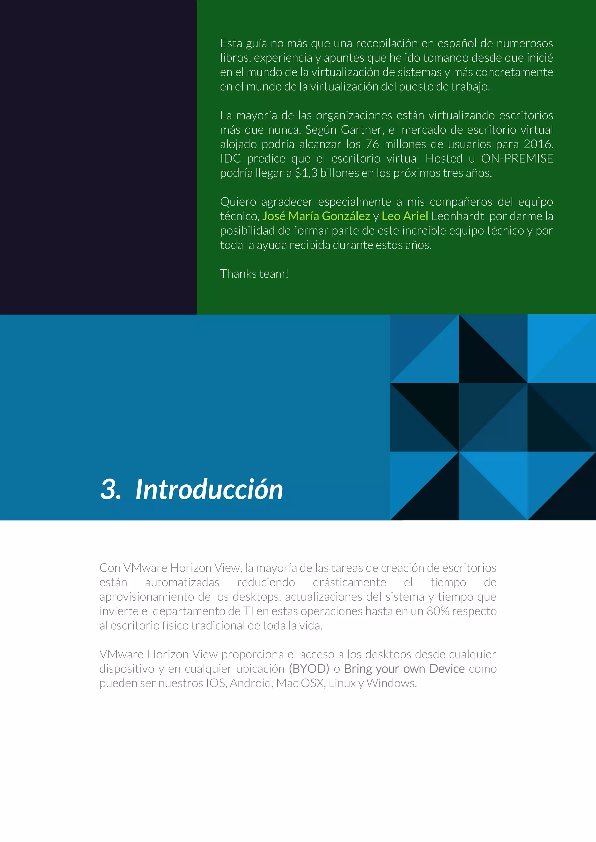 Esta guía no más que una recopilación en español de numerosos
libros, experiencia y apuntes que he ido tomando desde que inicié
en el mundo de la virtualización de sistemas y más concretamente
en el mundo de la virtualización del puesto de trabajo.
La mayoría de las organizaciones están virtualizando escritorios
más que nunca. Según Gartner, el mercado de escritorio virtual
alojado podría alcanzar los 76 millones de usuarios para 2016.
IDC predice que el escritorio virtual Hosted u ON-PREMISE
podría llegar a $1,3 billones en los próximos tres años.
Quiero agradecer especialmente a mis compañeros del equipo
técnico, José María González y Leo Ariel Leonhardt por darme la
posibilidad de formar parte de este increíble equipo técnico y por
toda la ayuda recibida durante estos años.
Thanks team!
3. Introducción
Con VMware Horizon View, la mayoría de las tareas de creación de escritorios
están automatizadas reduciendo drásticamente el tiempo de
aprovisionamiento de los desktops, actualizaciones del sistema y tiempo que
invierte el departamento de TI en estas operaciones hasta en un 80% respecto
al escritorio físico tradicional de toda la vida.
VMware Horizon View proporciona el acceso a los desktops desde cualquier
dispositivo y en cualquier ubicación (BYOD) o Bring your own Device como
pueden ser nuestros IOS, Android, Mac OSX, Linux y Windows.
 